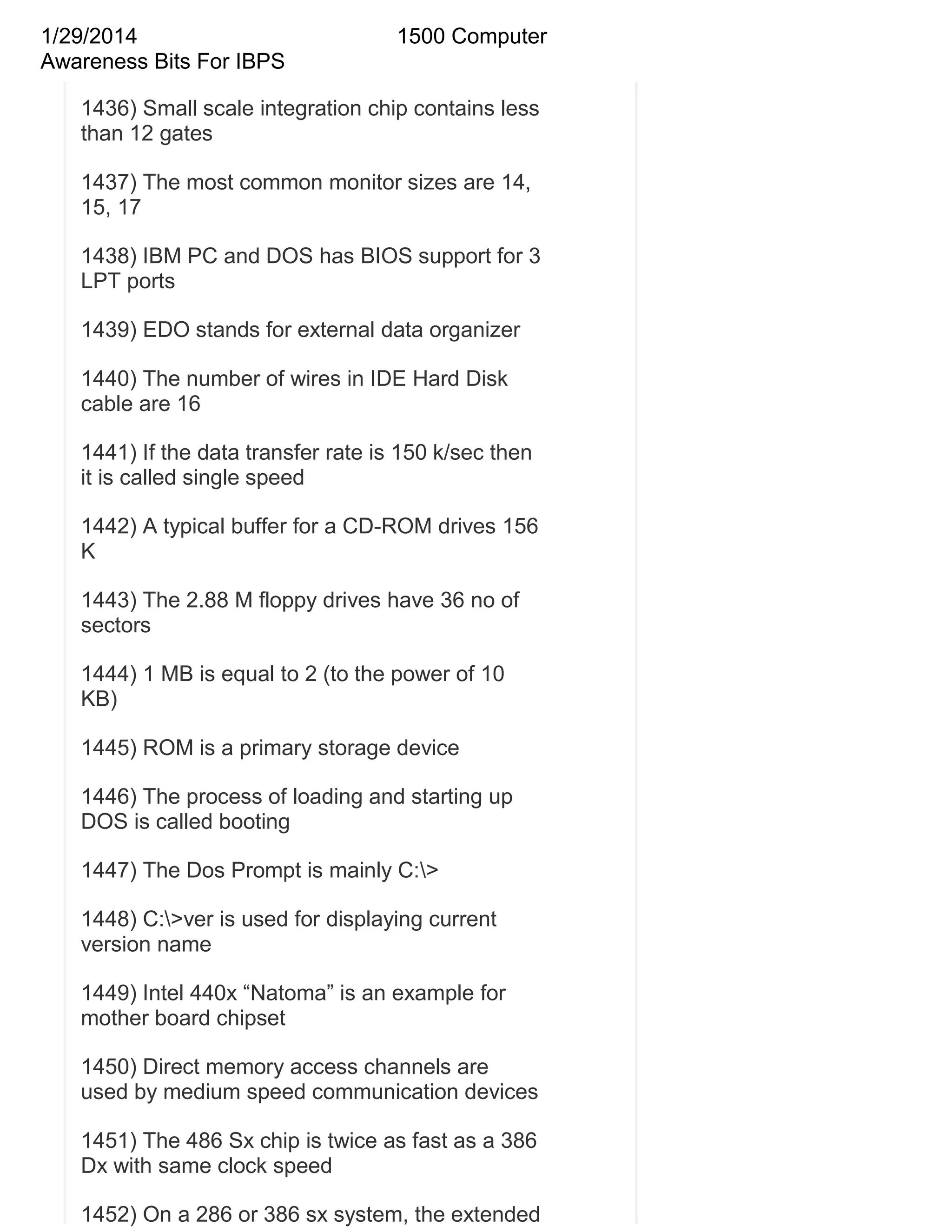 1/29/2014
Awareness Bits For IBPS

1500 Computer

1436) Small scale integration chip contains less
than 12 gates
1437) The most common monitor sizes are 14,
15, 17
1438) IBM PC and DOS has BIOS support for 3
LPT ports
1439) EDO stands for external data organizer
1440) The number of wires in IDE Hard Disk
cable are 16
1441) If the data transfer rate is 150 k/sec then
it is called single speed
1442) A typical buffer for a CD-ROM drives 156
K
1443) The 2.88 M floppy drives have 36 no of
sectors
1444) 1 MB is equal to 2 (to the power of 10
KB)
1445) ROM is a primary storage device
1446) The process of loading and starting up
DOS is called booting
1447) The Dos Prompt is mainly C:>
1448) C:>ver is used for displaying current
version name
1449) Intel 440x ―Natoma‖ is an example for
mother board chipset
1450) Direct memory access channels are
used by medium speed communication devices
1451) The 486 Sx chip is twice as fast as a 386
Dx with same clock speed
1452) On a 286 or 386 sx system, the extended

 