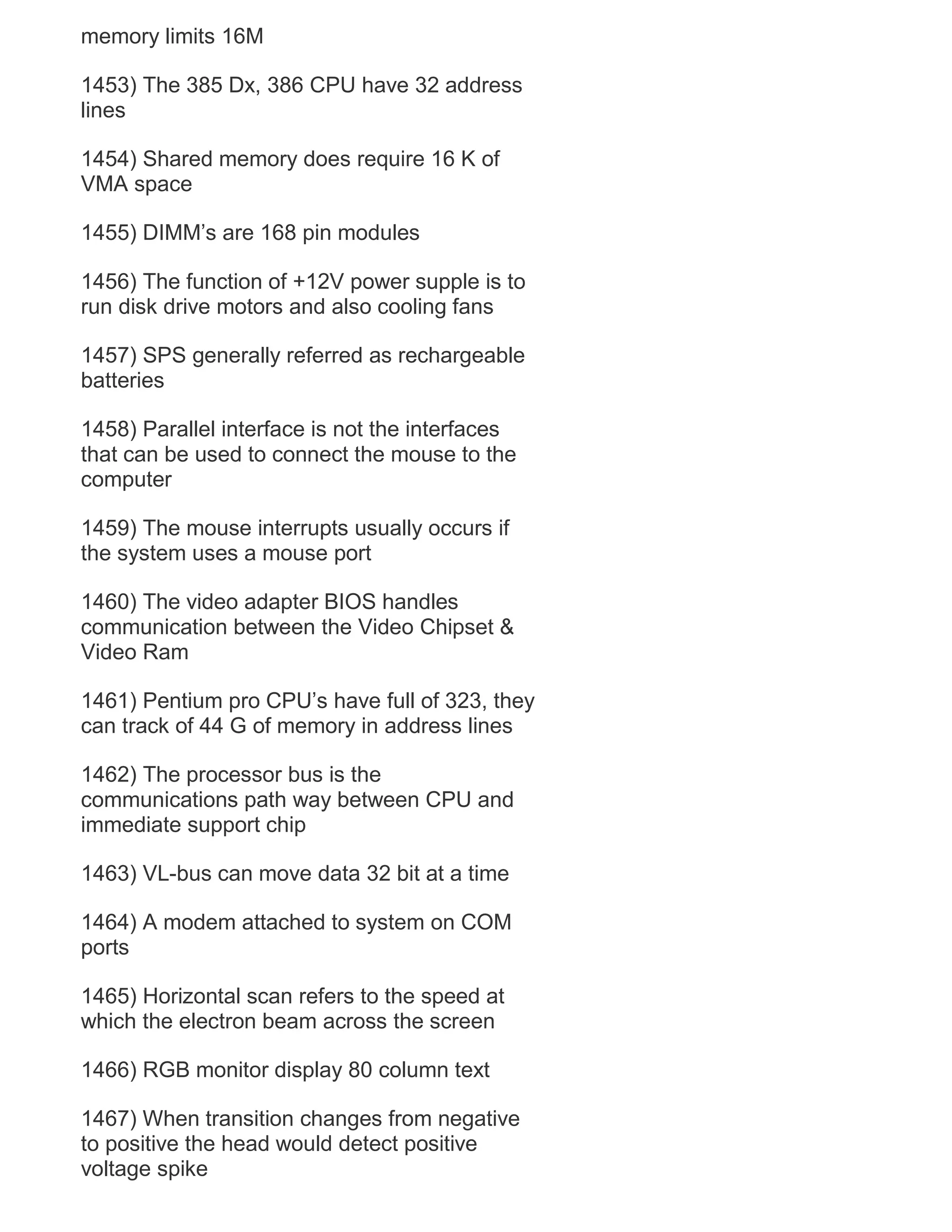 memory limits 16M
1453) The 385 Dx, 386 CPU have 32 address
lines
1454) Shared memory does require 16 K of
VMA space
1455) DIMM‘s are 168 pin modules
1456) The function of +12V power supple is to
run disk drive motors and also cooling fans
1457) SPS generally referred as rechargeable
batteries
1458) Parallel interface is not the interfaces
that can be used to connect the mouse to the
computer
1459) The mouse interrupts usually occurs if
the system uses a mouse port
1460) The video adapter BIOS handles
communication between the Video Chipset &
Video Ram
1461) Pentium pro CPU‘s have full of 323, they
can track of 44 G of memory in address lines
1462) The processor bus is the
communications path way between CPU and
immediate support chip
1463) VL-bus can move data 32 bit at a time
1464) A modem attached to system on COM
ports
1465) Horizontal scan refers to the speed at
which the electron beam across the screen
1466) RGB monitor display 80 column text
1467) When transition changes from negative
to positive the head would detect positive
voltage spike

 