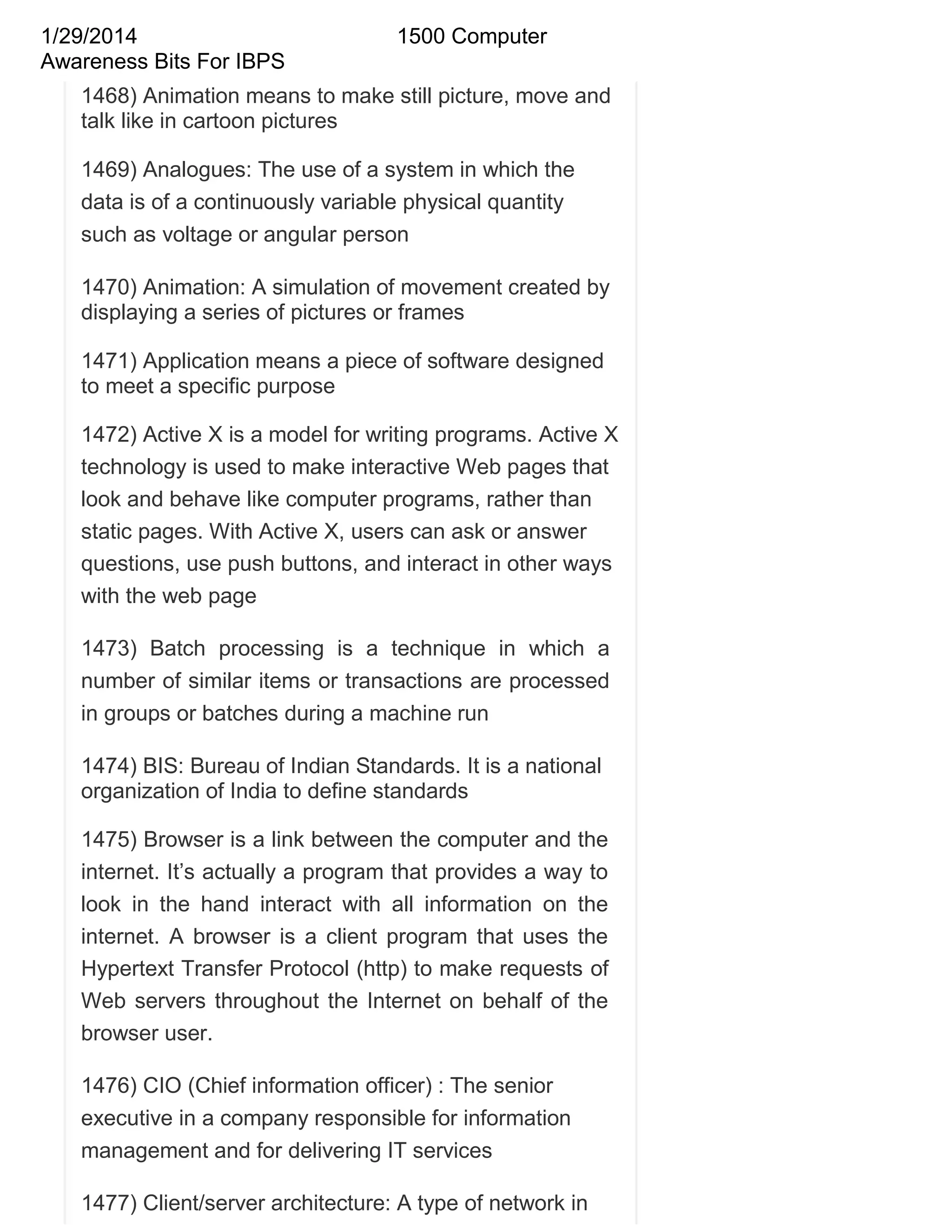 1/29/2014
Awareness Bits For IBPS

1500 Computer

1468) Animation means to make still picture, move and
talk like in cartoon pictures
1469) Analogues: The use of a system in which the
data is of a continuously variable physical quantity
such as voltage or angular person
1470) Animation: A simulation of movement created by
displaying a series of pictures or frames
1471) Application means a piece of software designed
to meet a specific purpose
1472) Active X is a model for writing programs. Active X
technology is used to make interactive Web pages that
look and behave like computer programs, rather than
static pages. With Active X, users can ask or answer
questions, use push buttons, and interact in other ways
with the web page
1473) Batch processing is a technique in which a
number of similar items or transactions are processed
in groups or batches during a machine run
1474) BIS: Bureau of Indian Standards. It is a national
organization of India to define standards
1475) Browser is a link between the computer and the
internet. It‘s actually a program that provides a way to
look in the hand interact with all information on the
internet. A browser is a client program that uses the
Hypertext Transfer Protocol (http) to make requests of
Web servers throughout the Internet on behalf of the
browser user.
1476) CIO (Chief information officer) : The senior
executive in a company responsible for information
management and for delivering IT services
1477) Client/server architecture: A type of network in

 