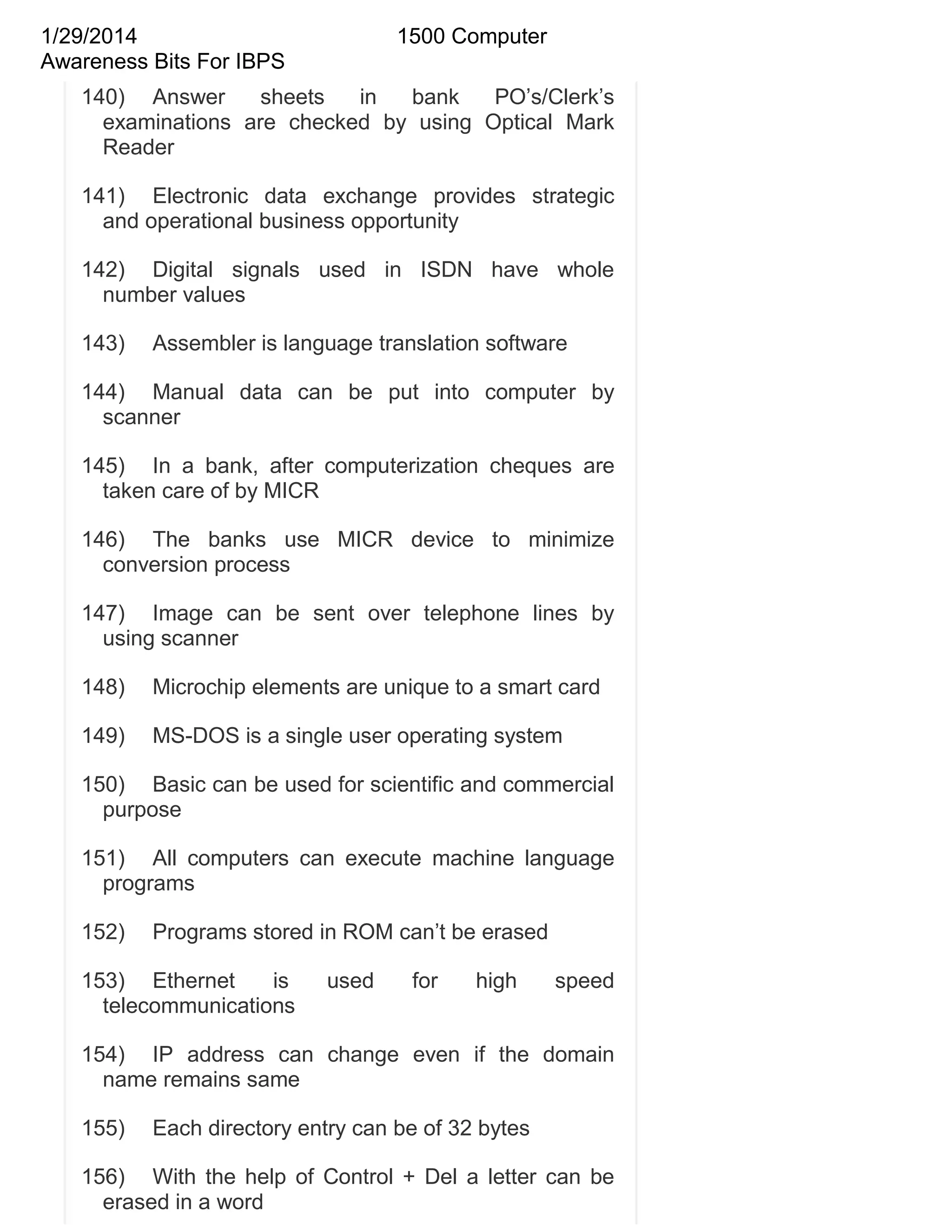 1/29/2014
Awareness Bits For IBPS

1500 Computer

140) Answer
sheets
in
bank
PO‘s/Clerk‘s
examinations are checked by using Optical Mark
Reader
141) Electronic data exchange provides strategic
and operational business opportunity
142) Digital signals used in ISDN have whole
number values
143)

Assembler is language translation software

144) Manual data can be put into computer by
scanner
145) In a bank, after computerization cheques are
taken care of by MICR
146) The banks use MICR device to minimize
conversion process
147) Image can be sent over telephone lines by
using scanner
148)

Microchip elements are unique to a smart card

149)

MS-DOS is a single user operating system

150) Basic can be used for scientific and commercial
purpose
151) All computers can execute machine language
programs
152)

Programs stored in ROM can‘t be erased

153) Ethernet
is
telecommunications

used

for

high

speed

154) IP address can change even if the domain
name remains same
155)

Each directory entry can be of 32 bytes

156) With the help of Control + Del a letter can be
erased in a word

 