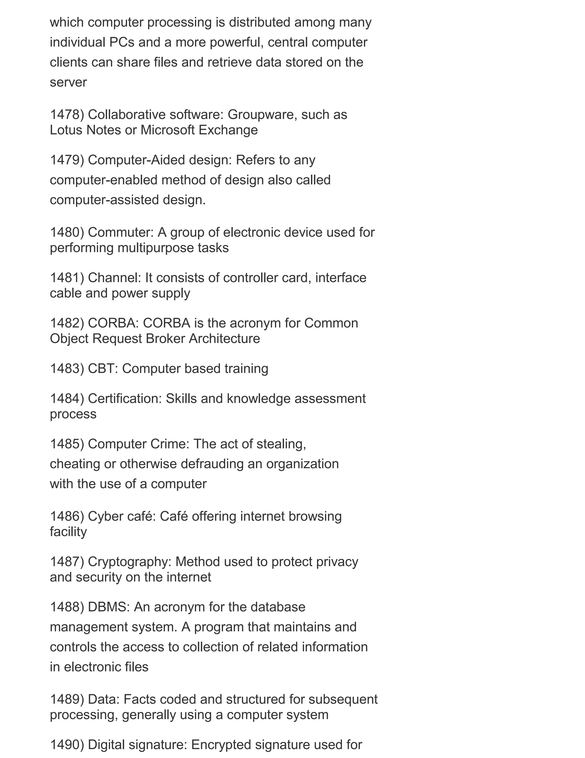 which computer processing is distributed among many
individual PCs and a more powerful, central computer
clients can share files and retrieve data stored on the
server
1478) Collaborative software: Groupware, such as
Lotus Notes or Microsoft Exchange
1479) Computer-Aided design: Refers to any
computer-enabled method of design also called
computer-assisted design.
1480) Commuter: A group of electronic device used for
performing multipurpose tasks
1481) Channel: It consists of controller card, interface
cable and power supply
1482) CORBA: CORBA is the acronym for Common
Object Request Broker Architecture
1483) CBT: Computer based training
1484) Certification: Skills and knowledge assessment
process
1485) Computer Crime: The act of stealing,
cheating or otherwise defrauding an organization
with the use of a computer
1486) Cyber café: Café offering internet browsing
facility
1487) Cryptography: Method used to protect privacy
and security on the internet
1488) DBMS: An acronym for the database
management system. A program that maintains and
controls the access to collection of related information
in electronic files
1489) Data: Facts coded and structured for subsequent
processing, generally using a computer system
1490) Digital signature: Encrypted signature used for

 