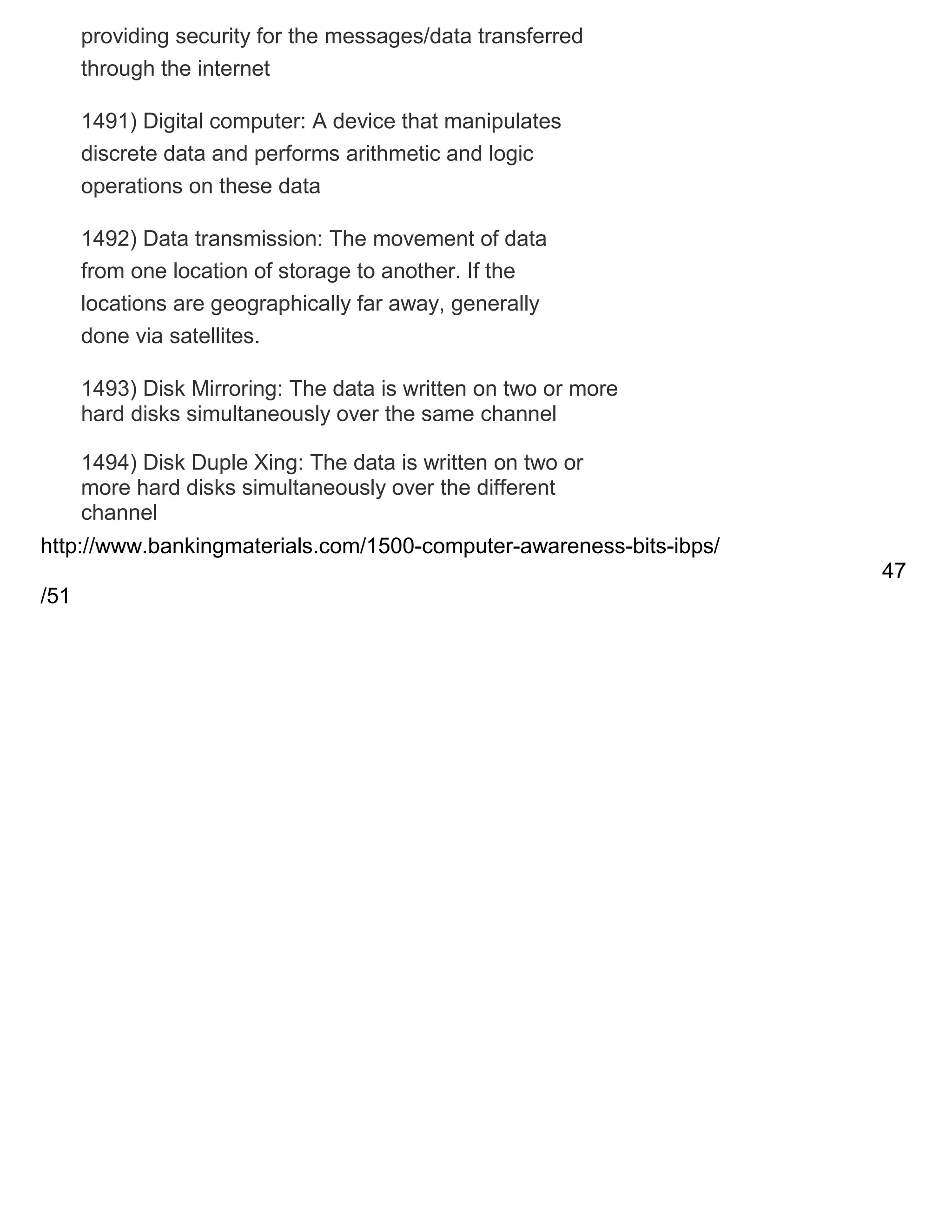 providing security for the messages/data transferred
through the internet
1491) Digital computer: A device that manipulates
discrete data and performs arithmetic and logic
operations on these data
1492) Data transmission: The movement of data
from one location of storage to another. If the
locations are geographically far away, generally
done via satellites.
1493) Disk Mirroring: The data is written on two or more
hard disks simultaneously over the same channel
1494) Disk Duple Xing: The data is written on two or
more hard disks simultaneously over the different
channel
http://www.bankingmaterials.com/1500-computer-awareness-bits-ibps/
47
/51

 