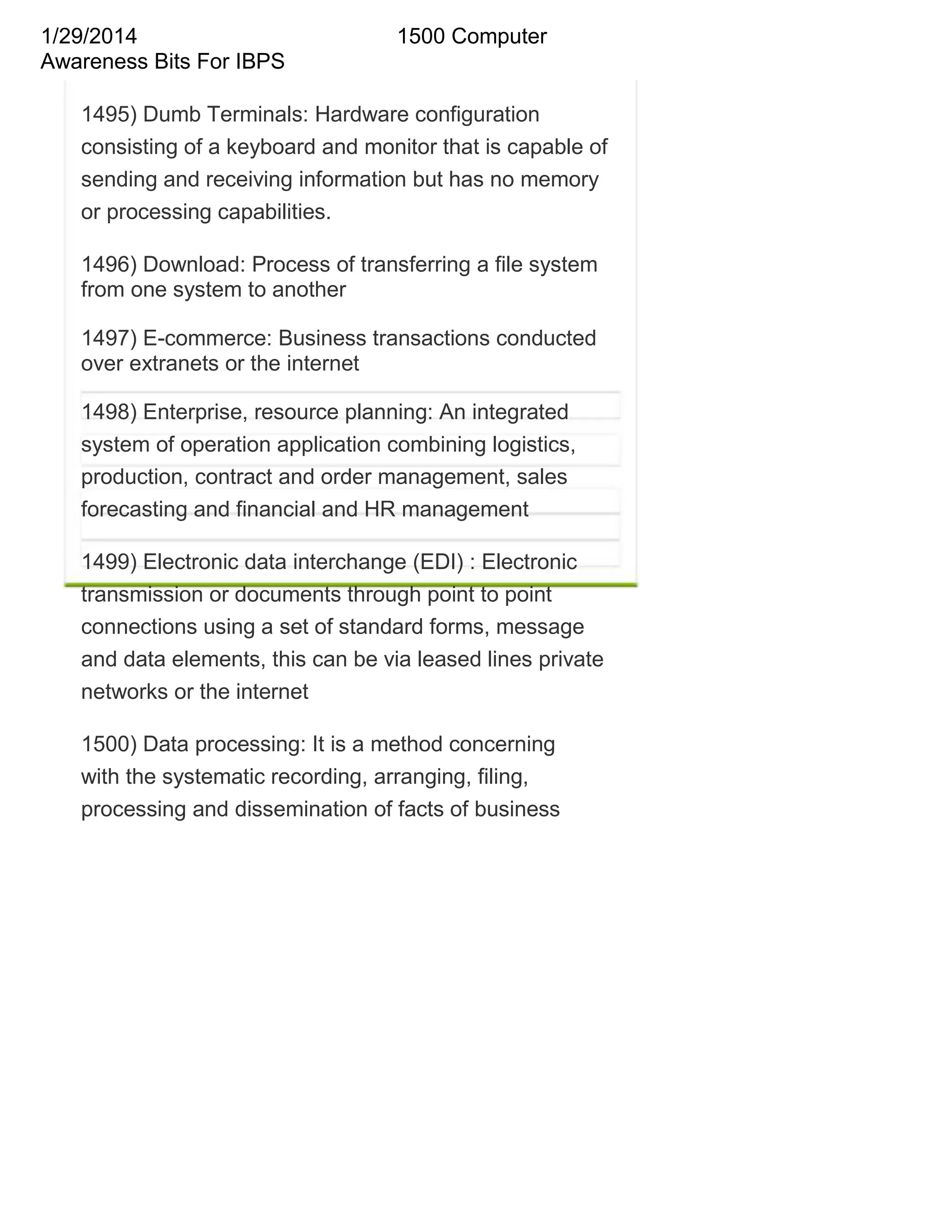 1/29/2014
Awareness Bits For IBPS

1500 Computer

1495) Dumb Terminals: Hardware configuration
consisting of a keyboard and monitor that is capable of
sending and receiving information but has no memory
or processing capabilities.
1496) Download: Process of transferring a file system
from one system to another
1497) E-commerce: Business transactions conducted
over extranets or the internet
1498) Enterprise, resource planning: An integrated
system of operation application combining logistics,
production, contract and order management, sales
forecasting and financial and HR management
1499) Electronic data interchange (EDI) : Electronic
transmission or documents through point to point
connections using a set of standard forms, message
and data elements, this can be via leased lines private
networks or the internet
1500) Data processing: It is a method concerning
with the systematic recording, arranging, filing,
processing and dissemination of facts of business

 