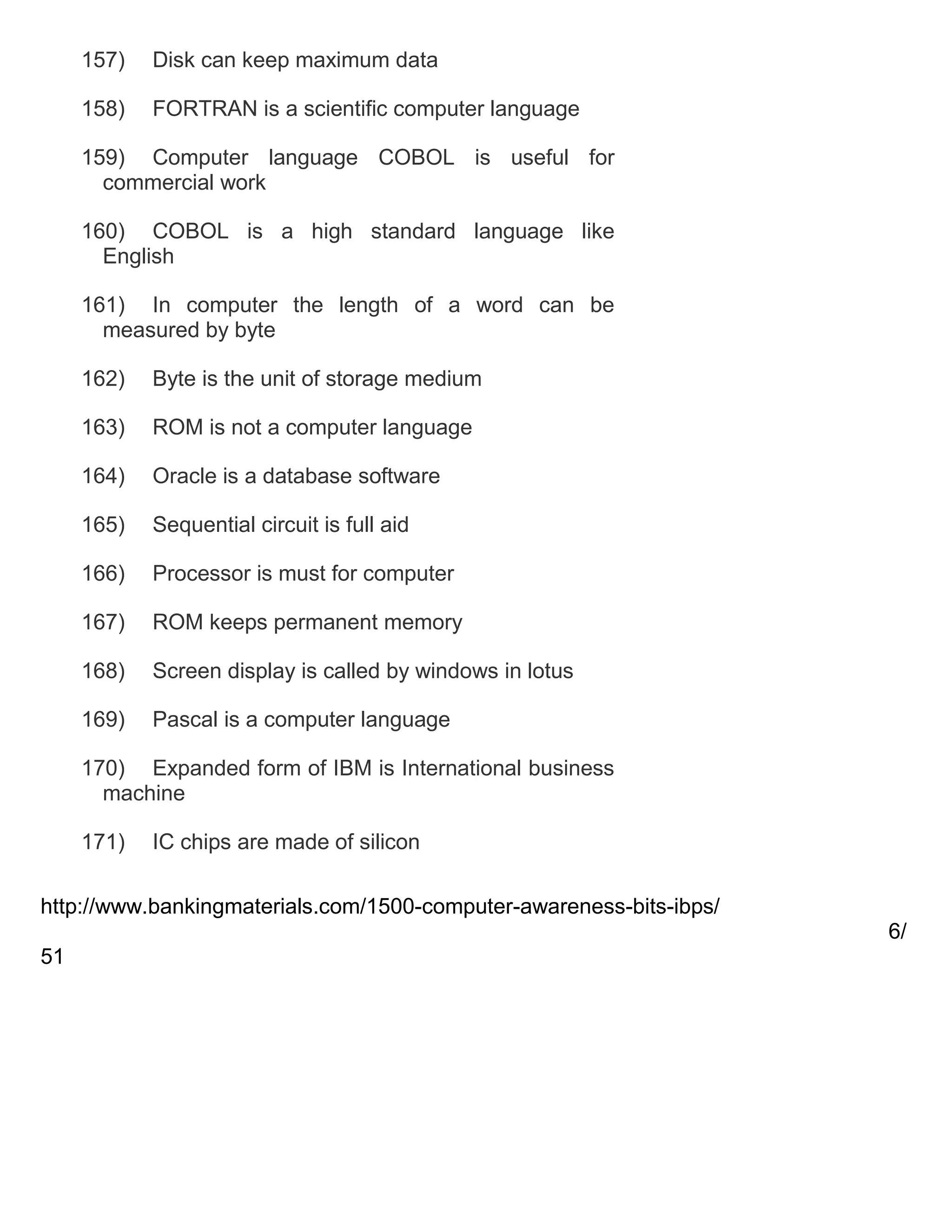 157)

Disk can keep maximum data

158)

FORTRAN is a scientific computer language

159) Computer language COBOL is useful for
commercial work
160) COBOL is a high standard language like
English
161) In computer the length of a word can be
measured by byte
162)

Byte is the unit of storage medium

163)

ROM is not a computer language

164)

Oracle is a database software

165)

Sequential circuit is full aid

166)

Processor is must for computer

167)

ROM keeps permanent memory

168)

Screen display is called by windows in lotus

169)

Pascal is a computer language

170) Expanded form of IBM is International business
machine
171)

IC chips are made of silicon

http://www.bankingmaterials.com/1500-computer-awareness-bits-ibps/
6/
51

 