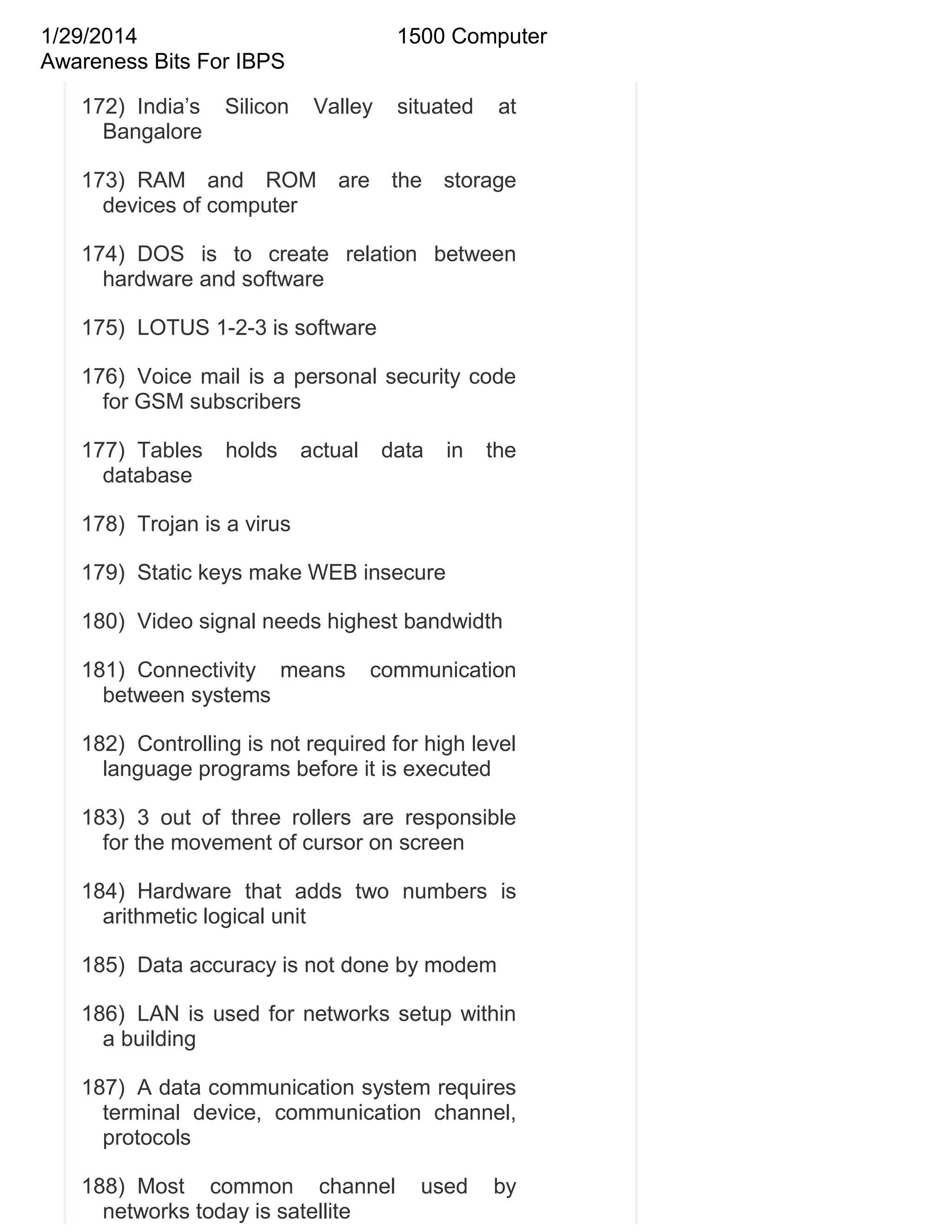 1/29/2014
Awareness Bits For IBPS
172) India‘s
Bangalore

Silicon

1500 Computer
Valley

situated

at

173) RAM and ROM are the storage
devices of computer
174) DOS is to create relation between
hardware and software
175) LOTUS 1-2-3 is software
176) Voice mail is a personal security code
for GSM subscribers
177) Tables
database

holds

actual

data

in

the

178) Trojan is a virus
179) Static keys make WEB insecure
180) Video signal needs highest bandwidth
181) Connectivity means
between systems

communication

182) Controlling is not required for high level
language programs before it is executed
183) 3 out of three rollers are responsible
for the movement of cursor on screen
184) Hardware that adds two numbers is
arithmetic logical unit
185) Data accuracy is not done by modem
186) LAN is used for networks setup within
a building
187) A data communication system requires
terminal device, communication channel,
protocols
188) Most common channel
networks today is satellite

used

by

 