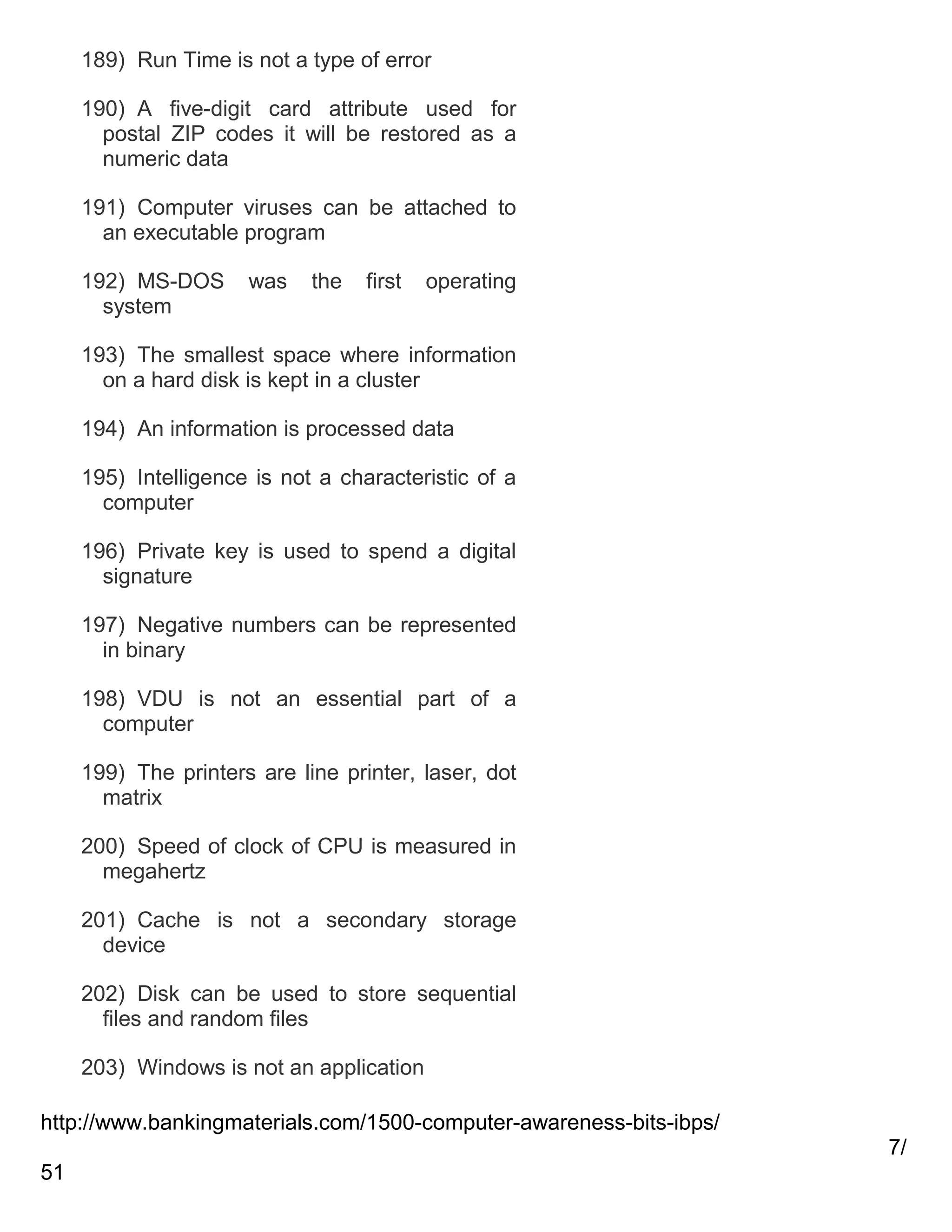 189) Run Time is not a type of error
190) A five-digit card attribute used for
postal ZIP codes it will be restored as a
numeric data
191) Computer viruses can be attached to
an executable program
192) MS-DOS
system

was

the

first

operating

193) The smallest space where information
on a hard disk is kept in a cluster
194) An information is processed data
195) Intelligence is not a characteristic of a
computer
196) Private key is used to spend a digital
signature
197) Negative numbers can be represented
in binary
198) VDU is not an essential part of a
computer
199) The printers are line printer, laser, dot
matrix
200) Speed of clock of CPU is measured in
megahertz
201) Cache is not a secondary storage
device
202) Disk can be used to store sequential
files and random files
203) Windows is not an application
http://www.bankingmaterials.com/1500-computer-awareness-bits-ibps/
7/
51

 