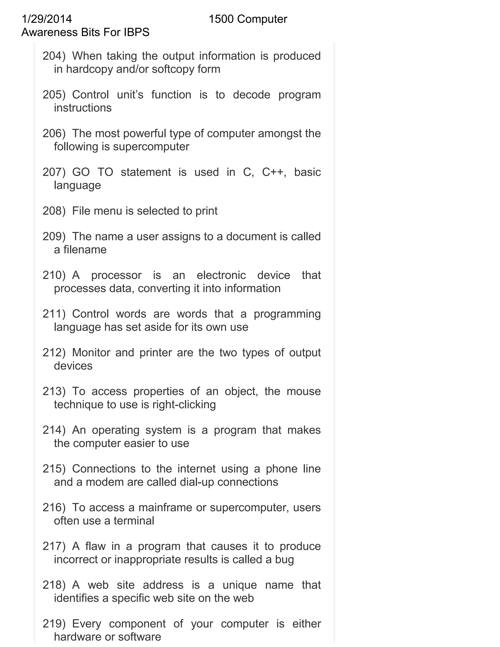 1/29/2014
Awareness Bits For IBPS

1500 Computer

204) When taking the output information is produced
in hardcopy and/or softcopy form
205) Control unit‘s function is to decode program
instructions
206) The most powerful type of computer amongst the
following is supercomputer
207) GO TO statement is used in C, C++, basic
language
208) File menu is selected to print
209) The name a user assigns to a document is called
a filename
210) A processor is an electronic device that
processes data, converting it into information
211) Control words are words that a programming
language has set aside for its own use
212) Monitor and printer are the two types of output
devices
213) To access properties of an object, the mouse
technique to use is right-clicking
214) An operating system is a program that makes
the computer easier to use
215) Connections to the internet using a phone line
and a modem are called dial-up connections
216) To access a mainframe or supercomputer, users
often use a terminal
217) A flaw in a program that causes it to produce
incorrect or inappropriate results is called a bug
218) A web site address is a unique name that
identifies a specific web site on the web
219) Every component of your computer is either
hardware or software

 
