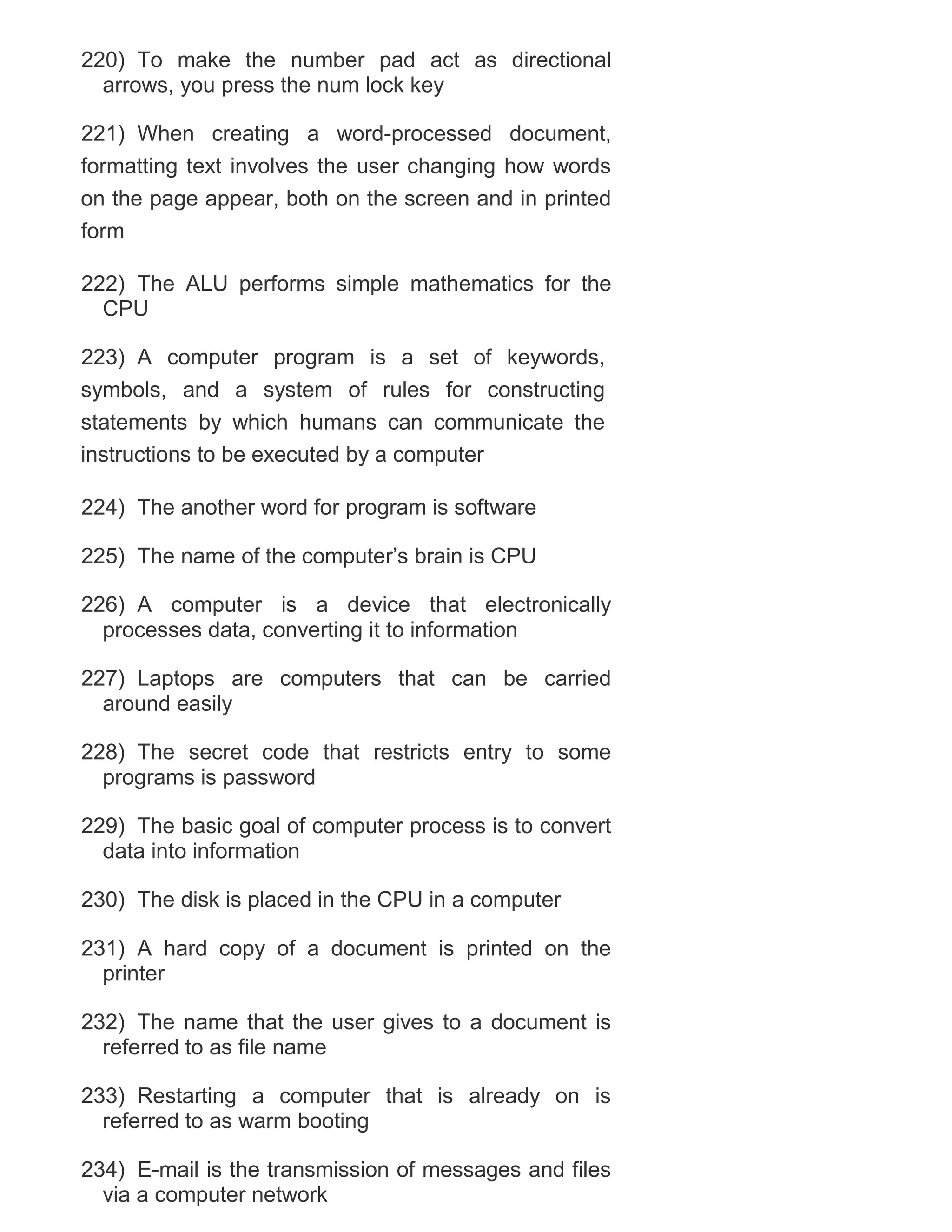 220) To make the number pad act as directional
arrows, you press the num lock key
221) When creating a word-processed document,
formatting text involves the user changing how words
on the page appear, both on the screen and in printed
form
222) The ALU performs simple mathematics for the
CPU
223) A computer program is a set of keywords,
symbols, and a system of rules for constructing
statements by which humans can communicate the
instructions to be executed by a computer
224) The another word for program is software
225) The name of the computer‘s brain is CPU
226) A computer is a device that electronically
processes data, converting it to information
227) Laptops are computers that can be carried
around easily
228) The secret code that restricts entry to some
programs is password
229) The basic goal of computer process is to convert
data into information
230) The disk is placed in the CPU in a computer
231) A hard copy of a document is printed on the
printer
232) The name that the user gives to a document is
referred to as file name
233) Restarting a computer that is already on is
referred to as warm booting
234) E-mail is the transmission of messages and files
via a computer network

 