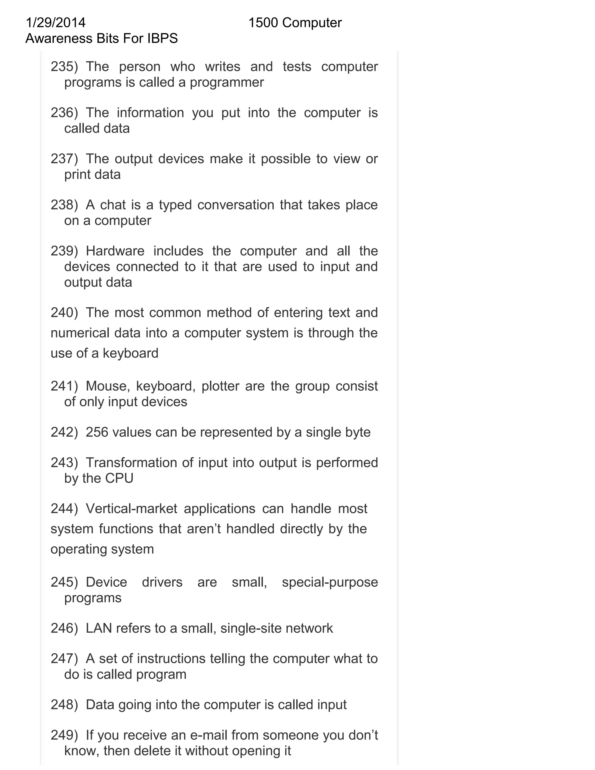 1/29/2014
Awareness Bits For IBPS

1500 Computer

235) The person who writes and tests computer
programs is called a programmer
236) The information you put into the computer is
called data
237) The output devices make it possible to view or
print data
238) A chat is a typed conversation that takes place
on a computer
239) Hardware includes the computer and all the
devices connected to it that are used to input and
output data
240) The most common method of entering text and
numerical data into a computer system is through the
use of a keyboard
241) Mouse, keyboard, plotter are the group consist
of only input devices
242) 256 values can be represented by a single byte
243) Transformation of input into output is performed
by the CPU
244) Vertical-market applications can handle most
system functions that aren‘t handled directly by the
operating system
245) Device
programs

drivers

are

small,

special-purpose

246) LAN refers to a small, single-site network
247) A set of instructions telling the computer what to
do is called program
248) Data going into the computer is called input
249) If you receive an e-mail from someone you don‘t
know, then delete it without opening it

 