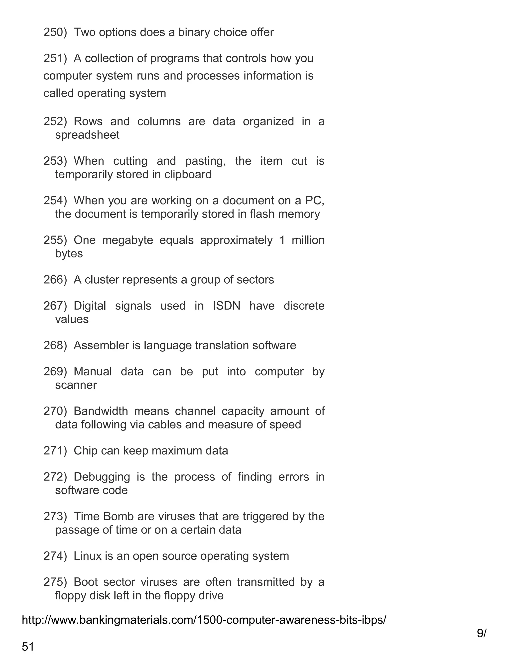 250) Two options does a binary choice offer
251) A collection of programs that controls how you
computer system runs and processes information is
called operating system
252) Rows and columns are data organized in a
spreadsheet
253) When cutting and pasting, the item cut is
temporarily stored in clipboard
254) When you are working on a document on a PC,
the document is temporarily stored in flash memory
255) One megabyte equals approximately 1 million
bytes
266) A cluster represents a group of sectors
267) Digital signals used in ISDN have discrete
values
268) Assembler is language translation software
269) Manual data can be put into computer by
scanner
270) Bandwidth means channel capacity amount of
data following via cables and measure of speed
271) Chip can keep maximum data
272) Debugging is the process of finding errors in
software code
273) Time Bomb are viruses that are triggered by the
passage of time or on a certain data
274) Linux is an open source operating system
275) Boot sector viruses are often transmitted by a
floppy disk left in the floppy drive
http://www.bankingmaterials.com/1500-computer-awareness-bits-ibps/
9/
51

 