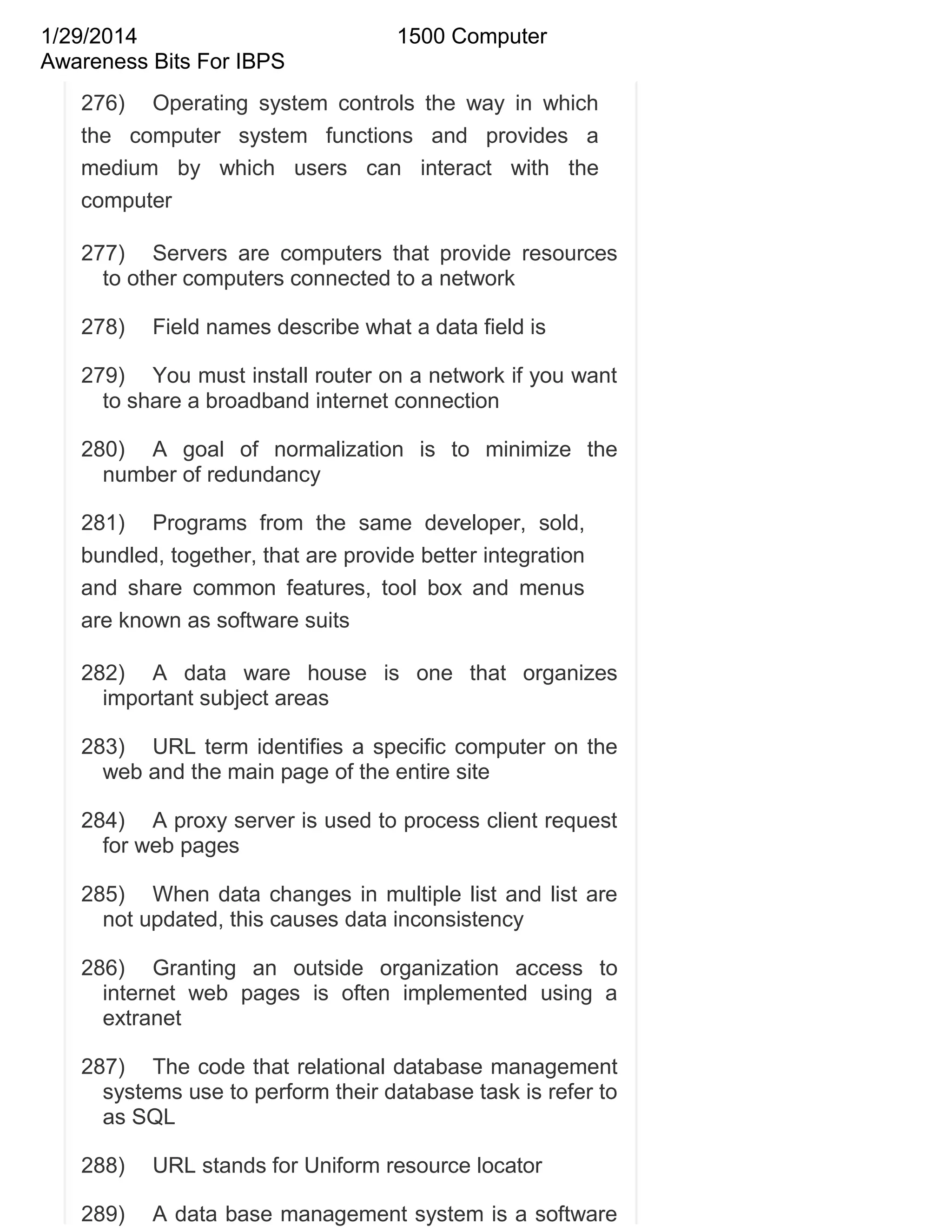 1/29/2014
Awareness Bits For IBPS

1500 Computer

276) Operating system controls the way in which
the computer system functions and provides a
medium by which users can interact with the
computer
277) Servers are computers that provide resources
to other computers connected to a network
278)

Field names describe what a data field is

279) You must install router on a network if you want
to share a broadband internet connection
280) A goal of normalization is to minimize the
number of redundancy
281) Programs from the same developer, sold,
bundled, together, that are provide better integration
and share common features, tool box and menus
are known as software suits
282) A data ware house is one that organizes
important subject areas
283) URL term identifies a specific computer on the
web and the main page of the entire site
284) A proxy server is used to process client request
for web pages
285) When data changes in multiple list and list are
not updated, this causes data inconsistency
286) Granting an outside organization access to
internet web pages is often implemented using a
extranet
287) The code that relational database management
systems use to perform their database task is refer to
as SQL
288)

URL stands for Uniform resource locator

289)

A data base management system is a software

 