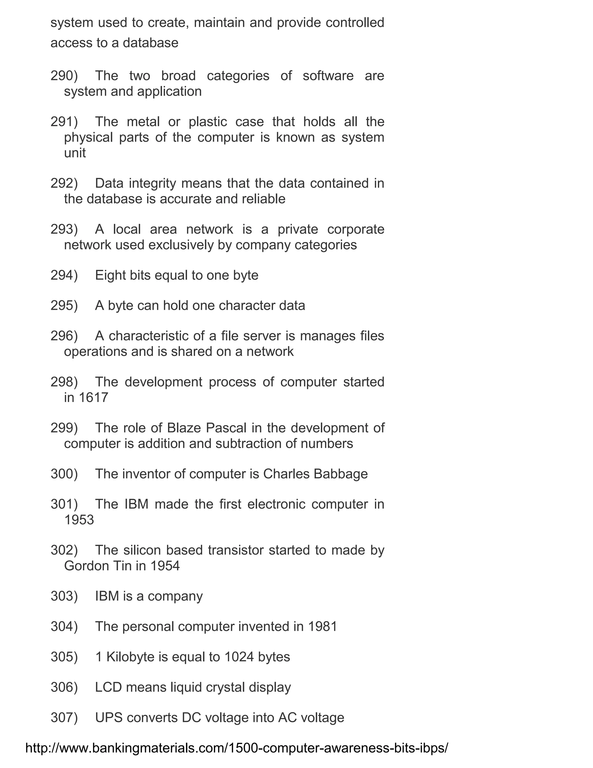 system used to create, maintain and provide controlled
access to a database
290) The two broad categories of software are
system and application
291) The metal or plastic case that holds all the
physical parts of the computer is known as system
unit
292) Data integrity means that the data contained in
the database is accurate and reliable
293) A local area network is a private corporate
network used exclusively by company categories
294)

Eight bits equal to one byte

295)

A byte can hold one character data

296) A characteristic of a file server is manages files
operations and is shared on a network
298) The development process of computer started
in 1617
299) The role of Blaze Pascal in the development of
computer is addition and subtraction of numbers
300)

The inventor of computer is Charles Babbage

301) The IBM made the first electronic computer in
1953
302) The silicon based transistor started to made by
Gordon Tin in 1954
303)

IBM is a company

304)

The personal computer invented in 1981

305)

1 Kilobyte is equal to 1024 bytes

306)

LCD means liquid crystal display

307)

UPS converts DC voltage into AC voltage

http://www.bankingmaterials.com/1500-computer-awareness-bits-ibps/

 