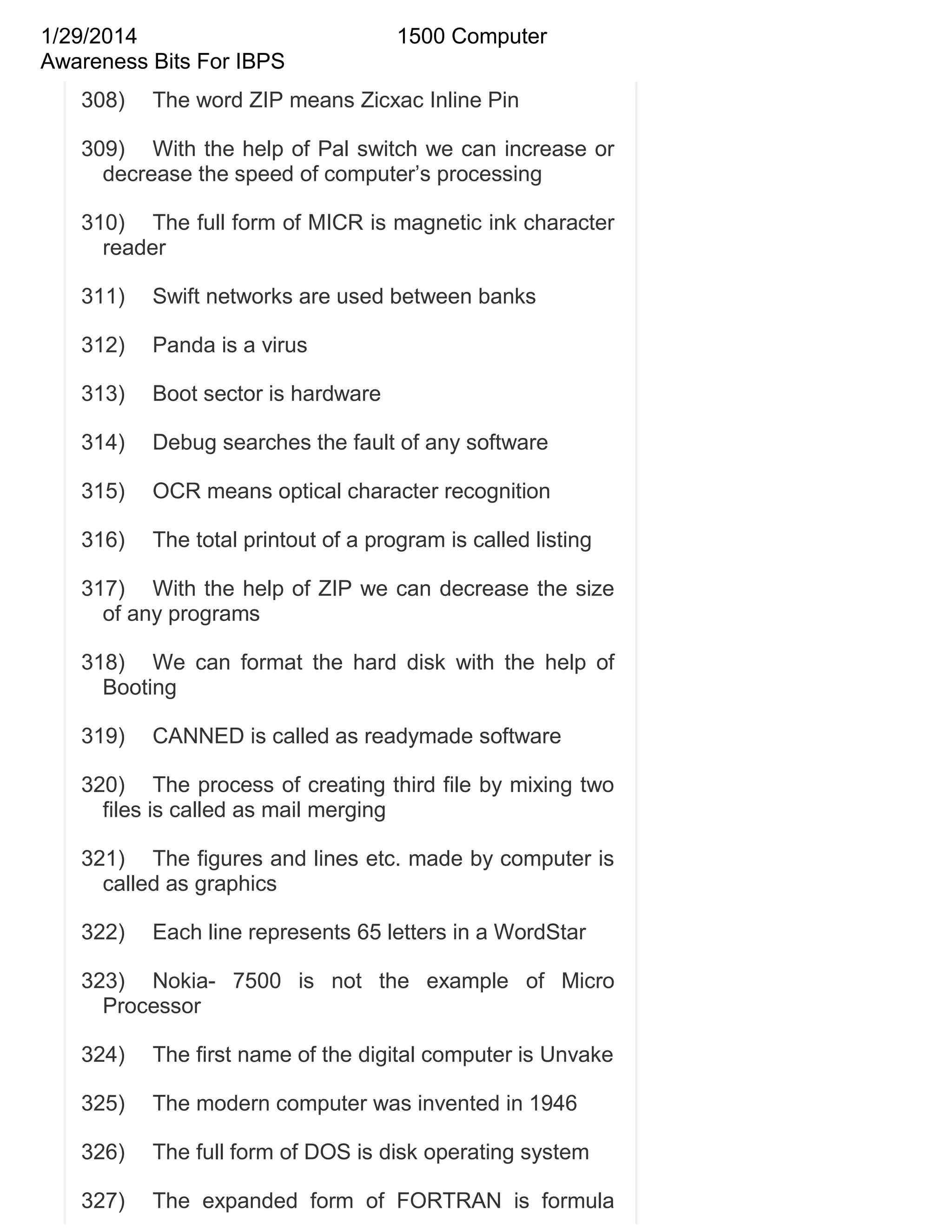 1/29/2014
Awareness Bits For IBPS
308)

1500 Computer

The word ZIP means Zicxac Inline Pin

309) With the help of Pal switch we can increase or
decrease the speed of computer‘s processing
310) The full form of MICR is magnetic ink character
reader
311)

Swift networks are used between banks

312)

Panda is a virus

313)

Boot sector is hardware

314)

Debug searches the fault of any software

315)

OCR means optical character recognition

316)

The total printout of a program is called listing

317) With the help of ZIP we can decrease the size
of any programs
318) We can format the hard disk with the help of
Booting
319)

CANNED is called as readymade software

320) The process of creating third file by mixing two
files is called as mail merging
321) The figures and lines etc. made by computer is
called as graphics
322)

Each line represents 65 letters in a WordStar

323) Nokia- 7500 is not the example of Micro
Processor
324)

The first name of the digital computer is Unvake

325)

The modern computer was invented in 1946

326)

The full form of DOS is disk operating system

327)

The expanded form of FORTRAN is formula

 