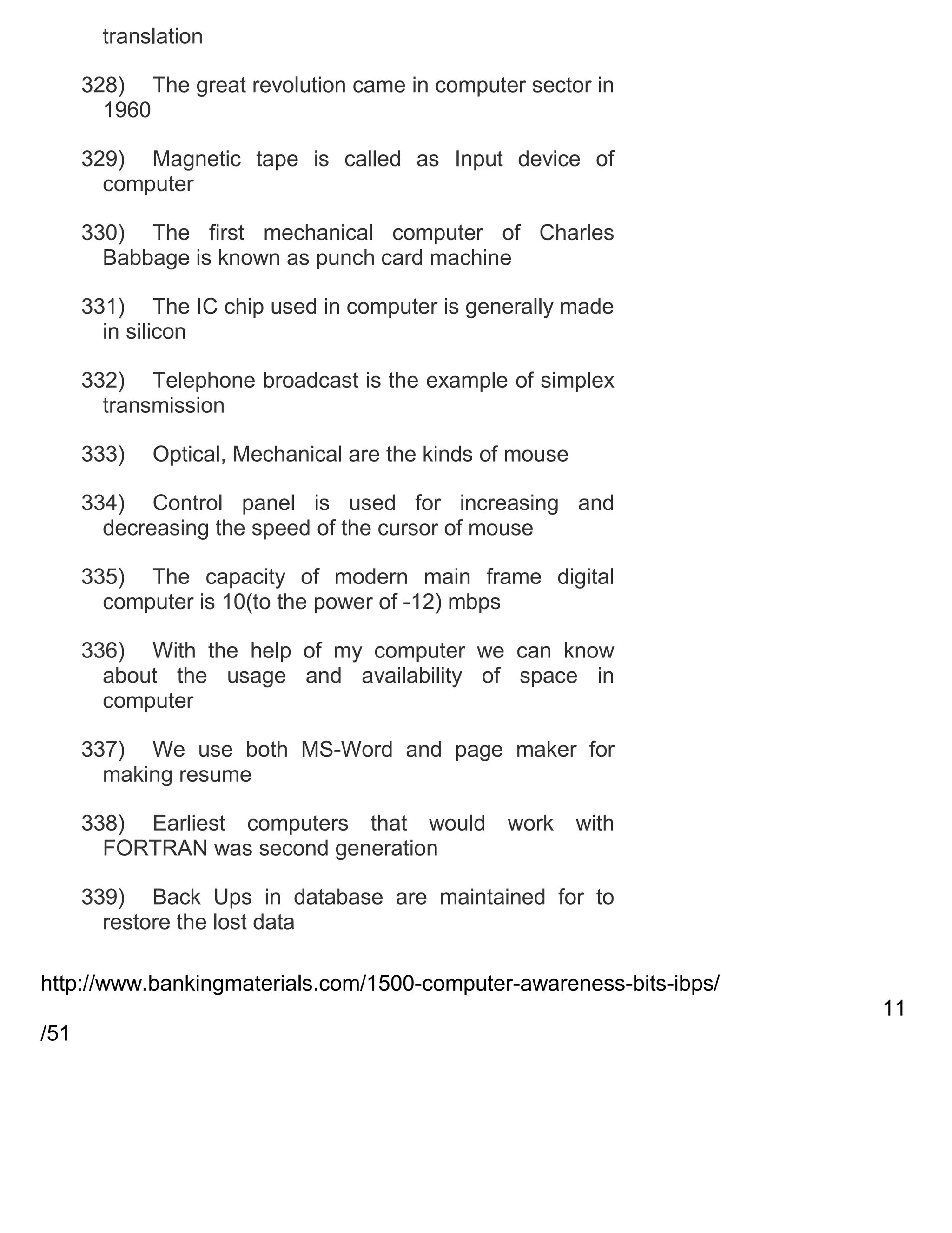 translation
328) The great revolution came in computer sector in
1960
329) Magnetic tape is called as Input device of
computer
330) The first mechanical computer of Charles
Babbage is known as punch card machine
331) The IC chip used in computer is generally made
in silicon
332) Telephone broadcast is the example of simplex
transmission
333)

Optical, Mechanical are the kinds of mouse

334) Control panel is used for increasing and
decreasing the speed of the cursor of mouse
335) The capacity of modern main frame digital
computer is 10(to the power of -12) mbps
336) With the help of my computer we can know
about the usage and availability of space in
computer
337) We use both MS-Word and page maker for
making resume
338) Earliest computers that would
FORTRAN was second generation

work

with

339) Back Ups in database are maintained for to
restore the lost data
http://www.bankingmaterials.com/1500-computer-awareness-bits-ibps/
11
/51

 