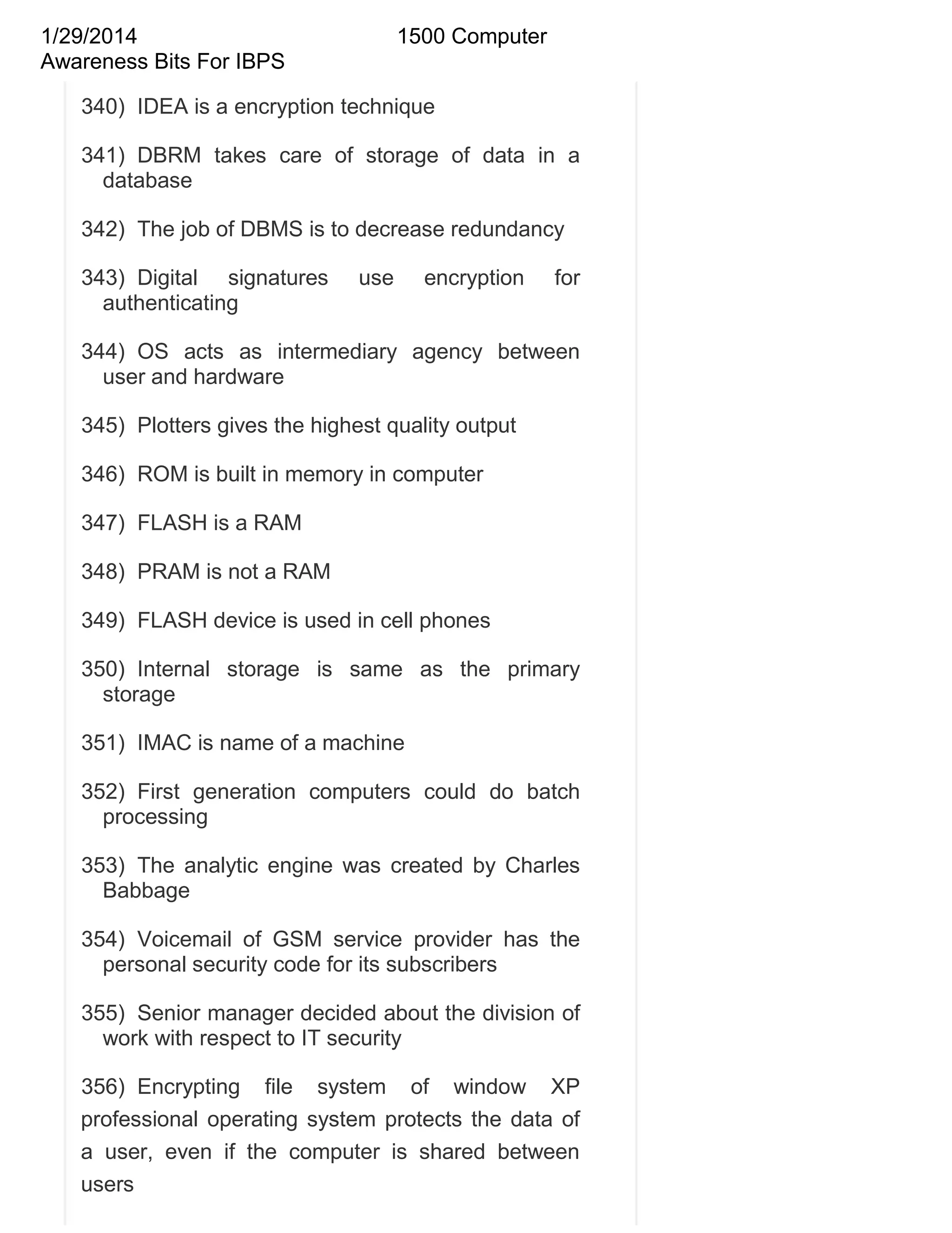 1/29/2014
Awareness Bits For IBPS

1500 Computer

340) IDEA is a encryption technique
341) DBRM takes care of storage of data in a
database
342) The job of DBMS is to decrease redundancy
343) Digital signatures
authenticating

use

encryption

for

344) OS acts as intermediary agency between
user and hardware
345) Plotters gives the highest quality output
346) ROM is built in memory in computer
347) FLASH is a RAM
348) PRAM is not a RAM
349) FLASH device is used in cell phones
350) Internal storage is same as the primary
storage
351) IMAC is name of a machine
352) First generation computers could do batch
processing
353) The analytic engine was created by Charles
Babbage
354) Voicemail of GSM service provider has the
personal security code for its subscribers
355) Senior manager decided about the division of
work with respect to IT security
356) Encrypting file system of window XP
professional operating system protects the data of
a user, even if the computer is shared between
users

 
