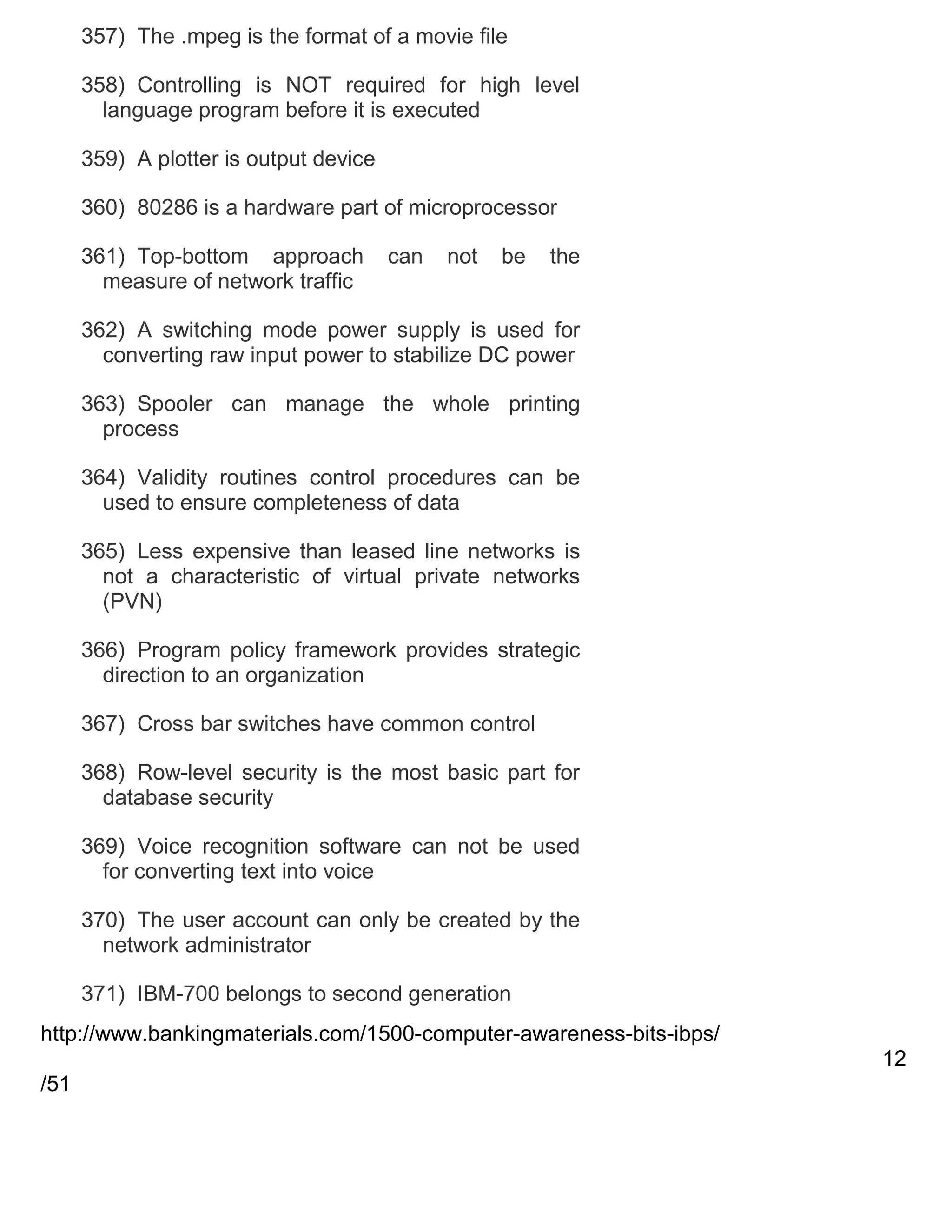 357) The .mpeg is the format of a movie file
358) Controlling is NOT required for high level
language program before it is executed
359) A plotter is output device
360) 80286 is a hardware part of microprocessor
361) Top-bottom approach
measure of network traffic

can

not

be

the

362) A switching mode power supply is used for
converting raw input power to stabilize DC power
363) Spooler can manage the whole printing
process
364) Validity routines control procedures can be
used to ensure completeness of data
365) Less expensive than leased line networks is
not a characteristic of virtual private networks
(PVN)
366) Program policy framework provides strategic
direction to an organization
367) Cross bar switches have common control
368) Row-level security is the most basic part for
database security
369) Voice recognition software can not be used
for converting text into voice
370) The user account can only be created by the
network administrator
371) IBM-700 belongs to second generation
http://www.bankingmaterials.com/1500-computer-awareness-bits-ibps/
12
/51

 