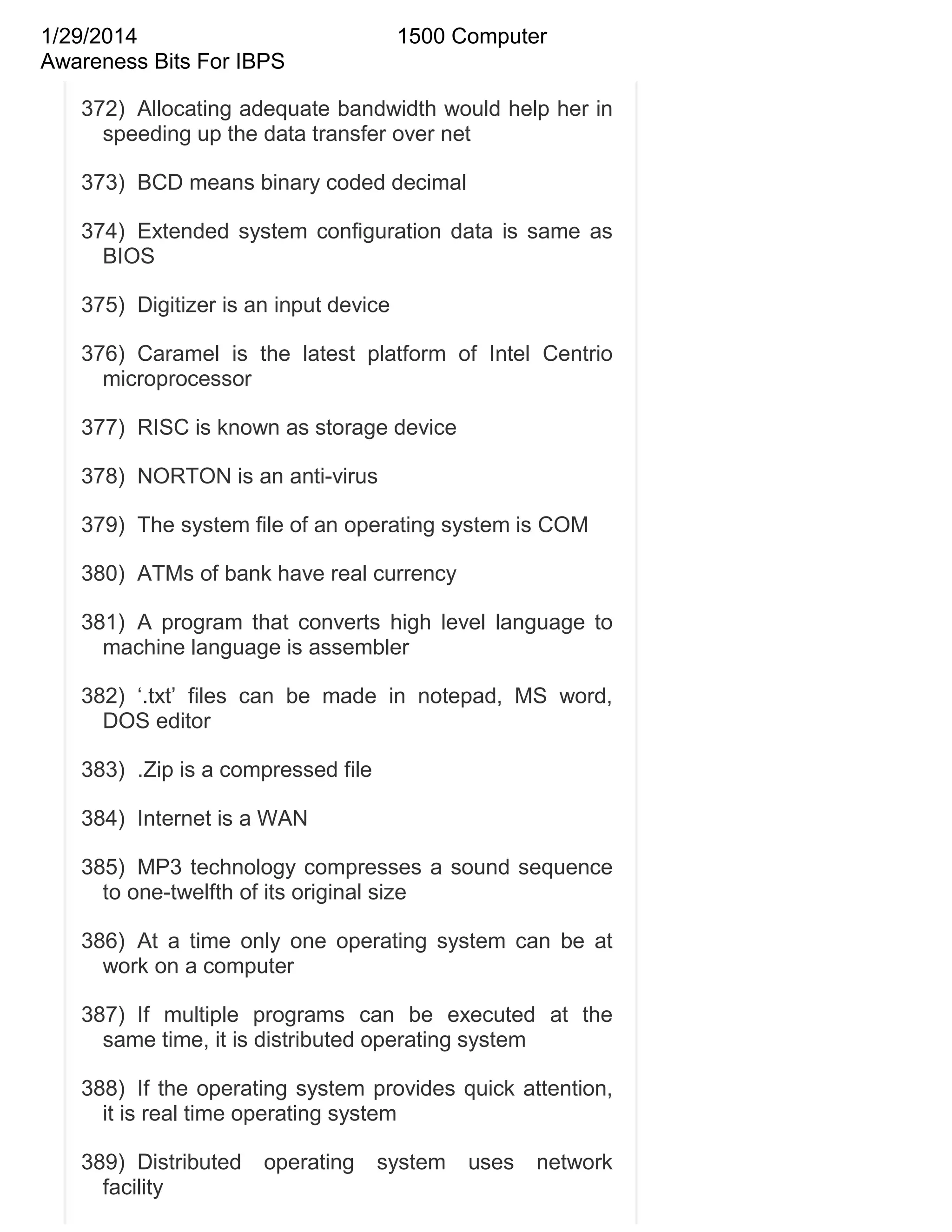 1/29/2014
Awareness Bits For IBPS

1500 Computer

372) Allocating adequate bandwidth would help her in
speeding up the data transfer over net
373) BCD means binary coded decimal
374) Extended system configuration data is same as
BIOS
375) Digitizer is an input device
376) Caramel is the latest platform of Intel Centrio
microprocessor
377) RISC is known as storage device
378) NORTON is an anti-virus
379) The system file of an operating system is COM
380) ATMs of bank have real currency
381) A program that converts high level language to
machine language is assembler
382) ‗.txt‘ files can be made in notepad, MS word,
DOS editor
383) .Zip is a compressed file
384) Internet is a WAN
385) MP3 technology compresses a sound sequence
to one-twelfth of its original size
386) At a time only one operating system can be at
work on a computer
387) If multiple programs can be executed at the
same time, it is distributed operating system
388) If the operating system provides quick attention,
it is real time operating system
389) Distributed
facility

operating

system

uses

network

 