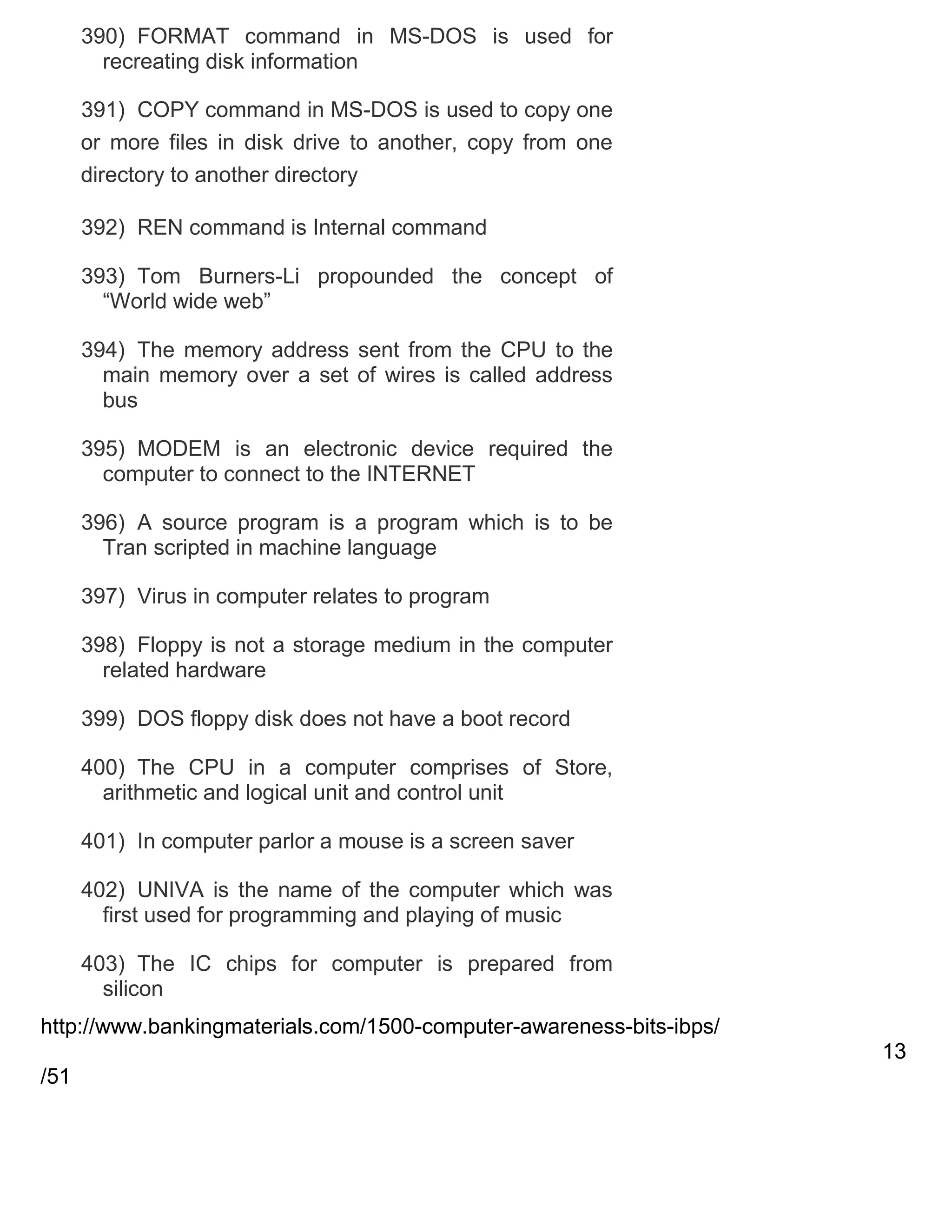 390) FORMAT command in MS-DOS is used for
recreating disk information
391) COPY command in MS-DOS is used to copy one
or more files in disk drive to another, copy from one
directory to another directory
392) REN command is Internal command
393) Tom Burners-Li propounded the concept of
―World wide web‖
394) The memory address sent from the CPU to the
main memory over a set of wires is called address
bus
395) MODEM is an electronic device required the
computer to connect to the INTERNET
396) A source program is a program which is to be
Tran scripted in machine language
397) Virus in computer relates to program
398) Floppy is not a storage medium in the computer
related hardware
399) DOS floppy disk does not have a boot record
400) The CPU in a computer comprises of Store,
arithmetic and logical unit and control unit
401) In computer parlor a mouse is a screen saver
402) UNIVA is the name of the computer which was
first used for programming and playing of music
403) The IC chips for computer is prepared from
silicon
http://www.bankingmaterials.com/1500-computer-awareness-bits-ibps/
13
/51

 