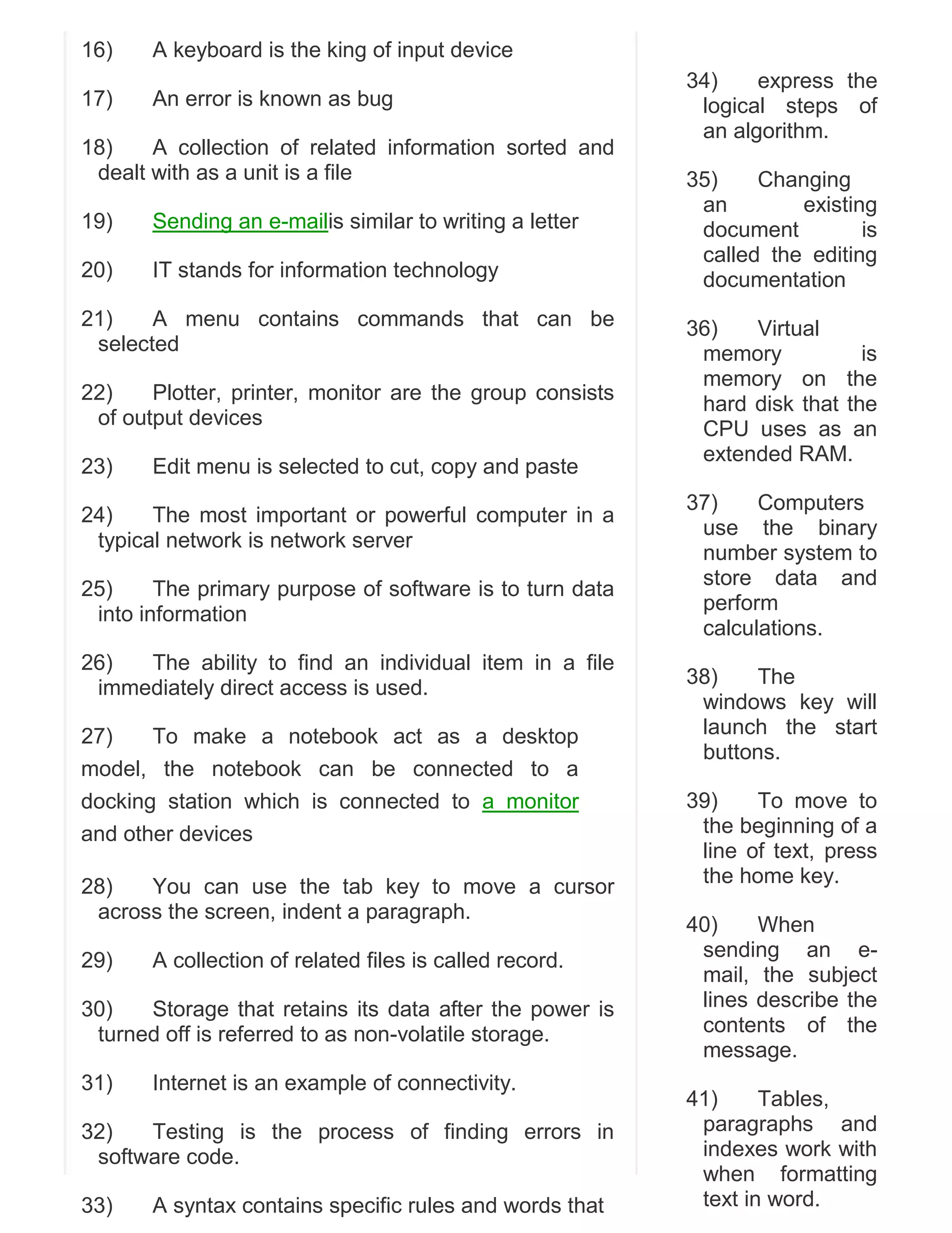 16)

A keyboard is the king of input device

17)

An error is known as bug

18)
A collection of related information sorted and
dealt with as a unit is a file
19)

Sending an e-mailis similar to writing a letter

20)

IT stands for information technology

21)
A menu contains commands that can be
selected
22)
Plotter, printer, monitor are the group consists
of output devices
23)

Edit menu is selected to cut, copy and paste

24)
The most important or powerful computer in a
typical network is network server
25)
The primary purpose of software is to turn data
into information
26)
The ability to find an individual item in a file
immediately direct access is used.
27)
To make a notebook act as a desktop
model, the notebook can be connected to a
docking station which is connected to a monitor
and other devices
28)
You can use the tab key to move a cursor
across the screen, indent a paragraph.
29)

A collection of related files is called record.

30)
Storage that retains its data after the power is
turned off is referred to as non-volatile storage.
31)

Internet is an example of connectivity.

32)
Testing is the process of finding errors in
software code.
33)

A syntax contains specific rules and words that

34)
express the
logical steps of
an algorithm.
35)
Changing
an
existing
document
is
called the editing
documentation
36)
Virtual
memory
is
memory on the
hard disk that the
CPU uses as an
extended RAM.
37)
Computers
use the binary
number system to
store data and
perform
calculations.
38)
The
windows key will
launch the start
buttons.
39)
To move to
the beginning of a
line of text, press
the home key.
40)
When
sending an email, the subject
lines describe the
contents of the
message.
41)
Tables,
paragraphs and
indexes work with
when formatting
text in word.

 