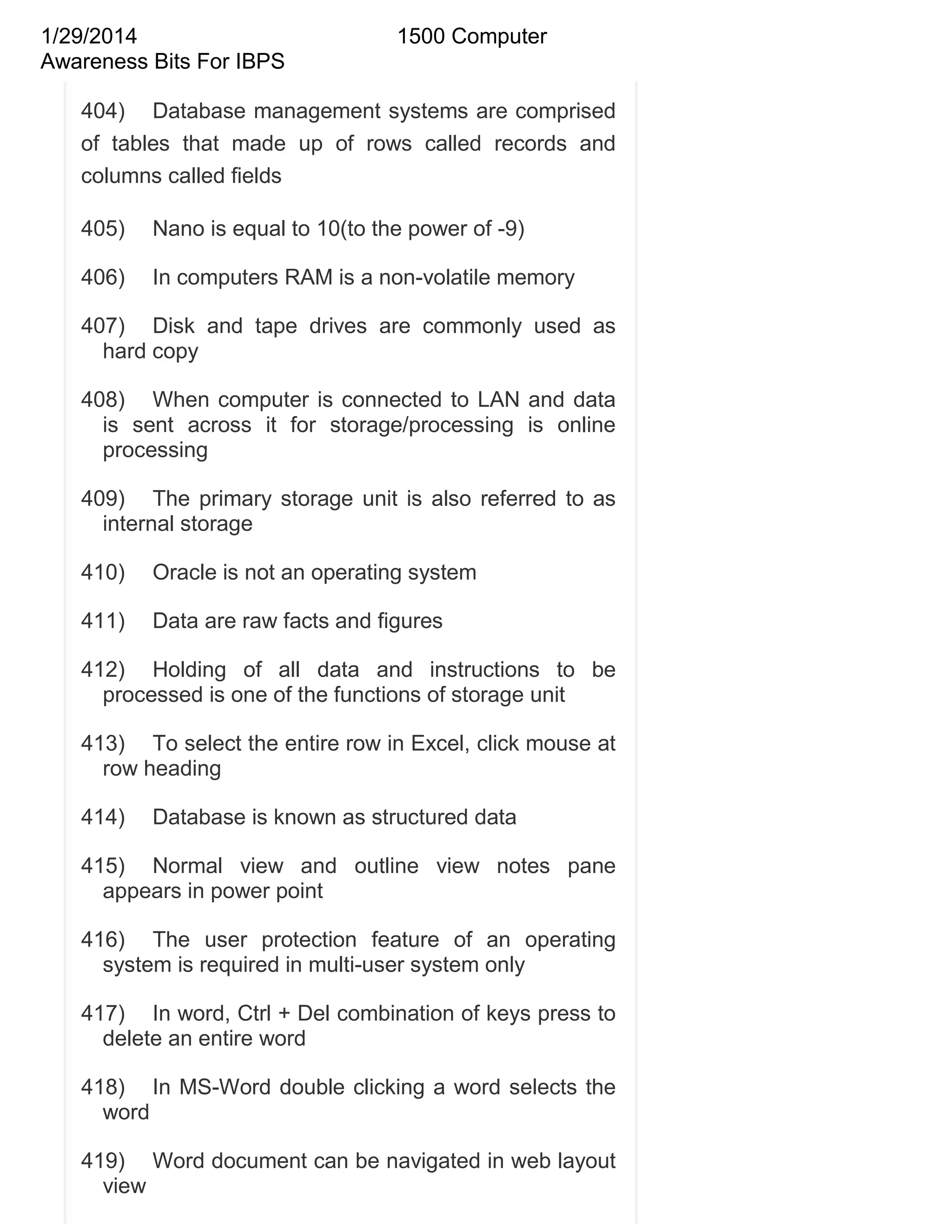 1/29/2014
Awareness Bits For IBPS

1500 Computer

404) Database management systems are comprised
of tables that made up of rows called records and
columns called fields
405)

Nano is equal to 10(to the power of -9)

406)

In computers RAM is a non-volatile memory

407) Disk and tape drives are commonly used as
hard copy
408) When computer is connected to LAN and data
is sent across it for storage/processing is online
processing
409) The primary storage unit is also referred to as
internal storage
410)

Oracle is not an operating system

411)

Data are raw facts and figures

412) Holding of all data and instructions to be
processed is one of the functions of storage unit
413) To select the entire row in Excel, click mouse at
row heading
414)

Database is known as structured data

415) Normal view and outline view notes pane
appears in power point
416) The user protection feature of an operating
system is required in multi-user system only
417) In word, Ctrl + Del combination of keys press to
delete an entire word
418) In MS-Word double clicking a word selects the
word
419) Word document can be navigated in web layout
view

 