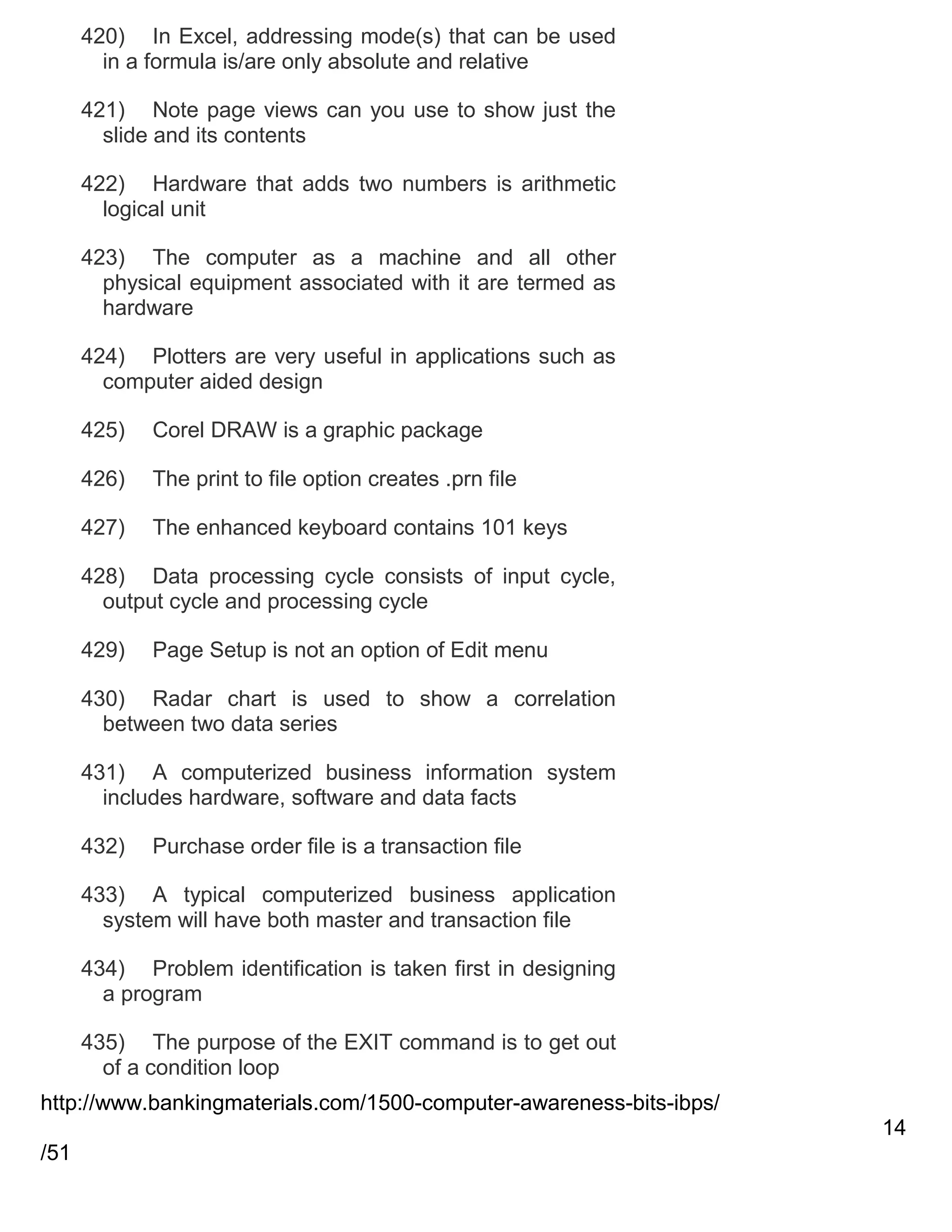 420) In Excel, addressing mode(s) that can be used
in a formula is/are only absolute and relative
421) Note page views can you use to show just the
slide and its contents
422) Hardware that adds two numbers is arithmetic
logical unit
423) The computer as a machine and all other
physical equipment associated with it are termed as
hardware
424) Plotters are very useful in applications such as
computer aided design
425)

Corel DRAW is a graphic package

426)

The print to file option creates .prn file

427)

The enhanced keyboard contains 101 keys

428) Data processing cycle consists of input cycle,
output cycle and processing cycle
429)

Page Setup is not an option of Edit menu

430) Radar chart is used to show a correlation
between two data series
431) A computerized business information system
includes hardware, software and data facts
432)

Purchase order file is a transaction file

433) A typical computerized business application
system will have both master and transaction file
434) Problem identification is taken first in designing
a program
435) The purpose of the EXIT command is to get out
of a condition loop
http://www.bankingmaterials.com/1500-computer-awareness-bits-ibps/
14
/51

 