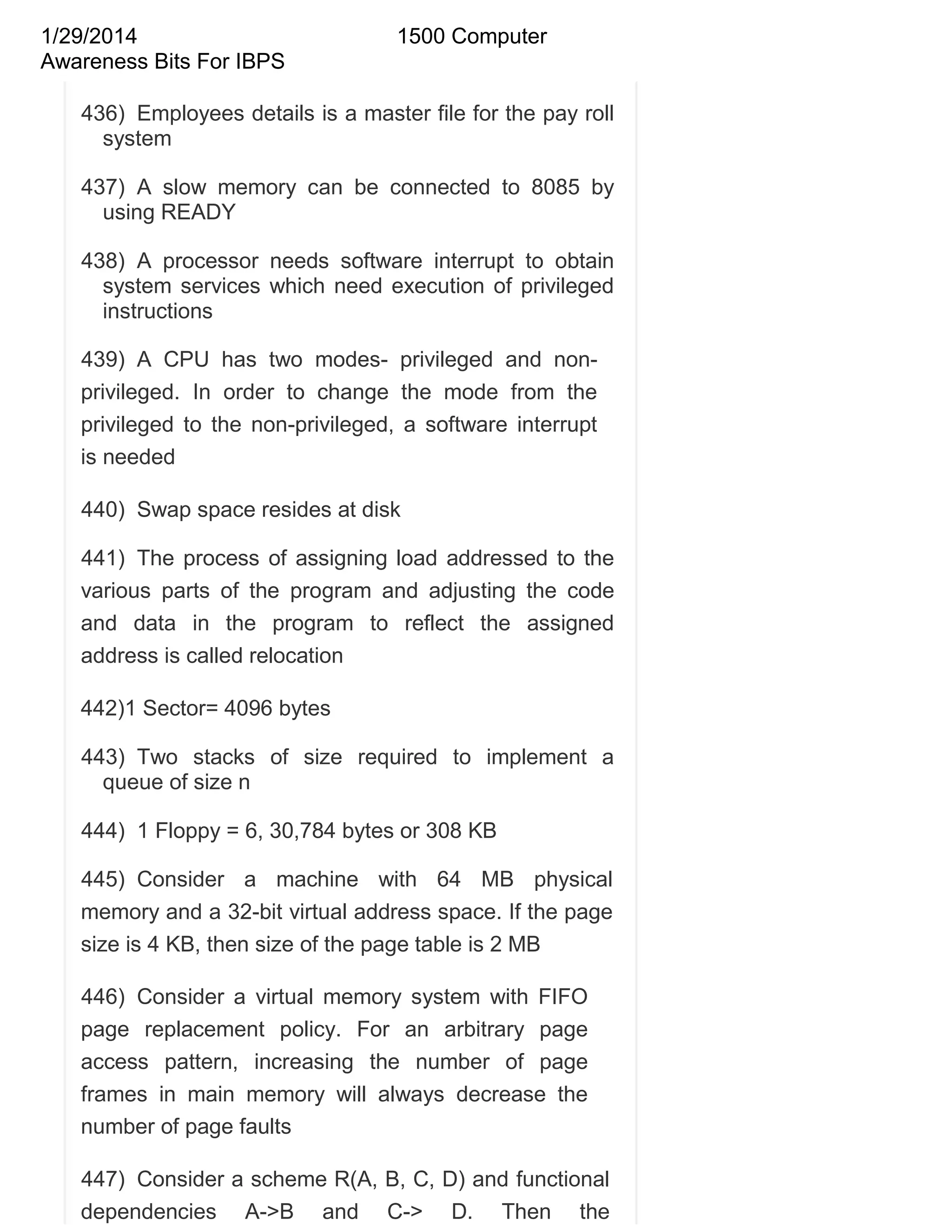 1/29/2014
Awareness Bits For IBPS

1500 Computer

436) Employees details is a master file for the pay roll
system
437) A slow memory can be connected to 8085 by
using READY
438) A processor needs software interrupt to obtain
system services which need execution of privileged
instructions
439) A CPU has two modes- privileged and nonprivileged. In order to change the mode from the
privileged to the non-privileged, a software interrupt
is needed
440) Swap space resides at disk
441) The process of assigning load addressed to the
various parts of the program and adjusting the code
and data in the program to reflect the assigned
address is called relocation
442)1 Sector= 4096 bytes
443) Two stacks of size required to implement a
queue of size n
444) 1 Floppy = 6, 30,784 bytes or 308 KB
445) Consider a machine with 64 MB physical
memory and a 32-bit virtual address space. If the page
size is 4 KB, then size of the page table is 2 MB
446) Consider a virtual memory system with FIFO
page replacement policy. For an arbitrary page
access pattern, increasing the number of page
frames in main memory will always decrease the
number of page faults
447) Consider a scheme R(A, B, C, D) and functional
dependencies A->B and C-> D. Then the

 