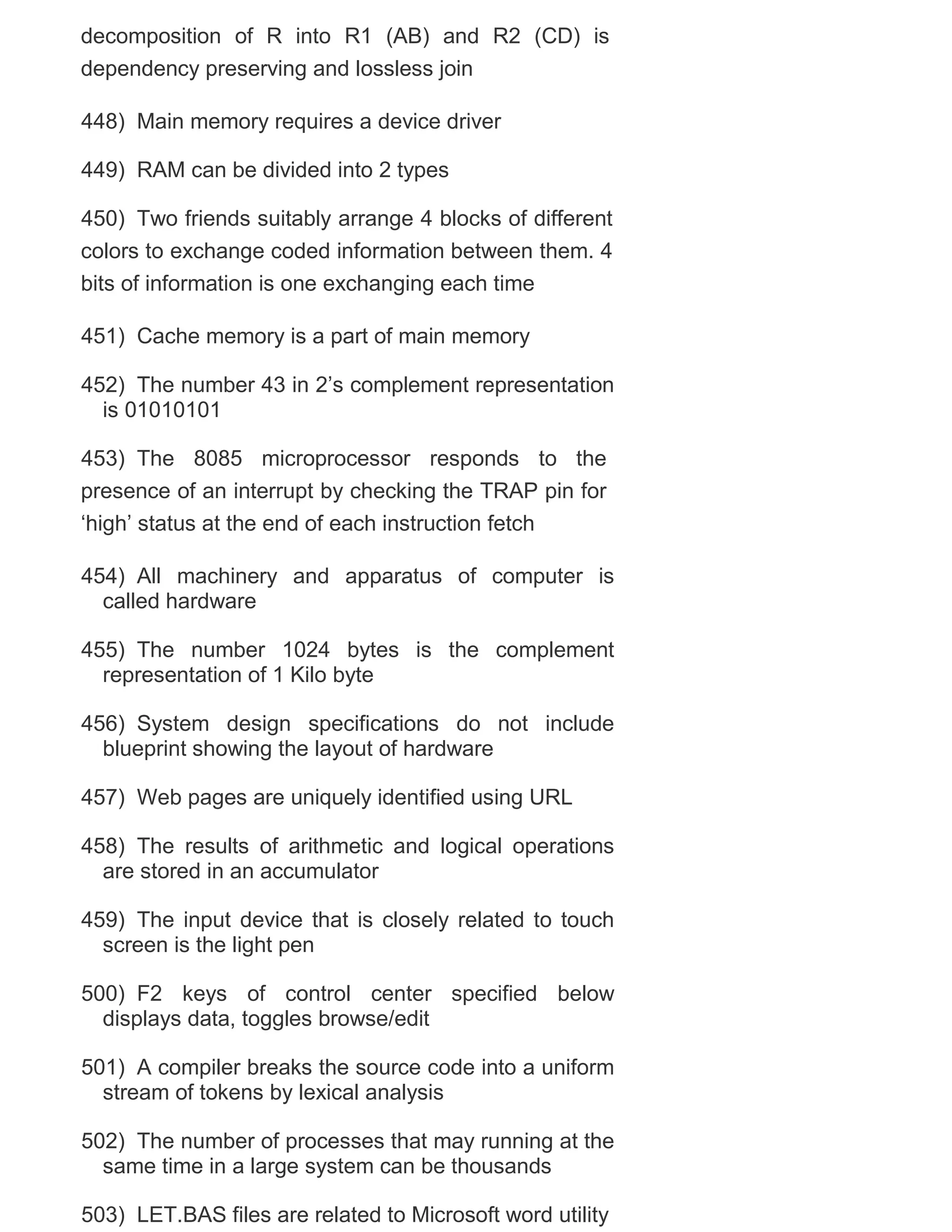 decomposition of R into R1 (AB) and R2 (CD) is
dependency preserving and lossless join
448) Main memory requires a device driver
449) RAM can be divided into 2 types
450) Two friends suitably arrange 4 blocks of different
colors to exchange coded information between them. 4
bits of information is one exchanging each time
451) Cache memory is a part of main memory
452) The number 43 in 2‘s complement representation
is 01010101
453) The 8085 microprocessor responds to the
presence of an interrupt by checking the TRAP pin for
‗high‘ status at the end of each instruction fetch
454) All machinery and apparatus of computer is
called hardware
455) The number 1024 bytes is the complement
representation of 1 Kilo byte
456) System design specifications do not include
blueprint showing the layout of hardware
457) Web pages are uniquely identified using URL
458) The results of arithmetic and logical operations
are stored in an accumulator
459) The input device that is closely related to touch
screen is the light pen
500) F2 keys of control center specified below
displays data, toggles browse/edit
501) A compiler breaks the source code into a uniform
stream of tokens by lexical analysis
502) The number of processes that may running at the
same time in a large system can be thousands
503) LET.BAS files are related to Microsoft word utility

 