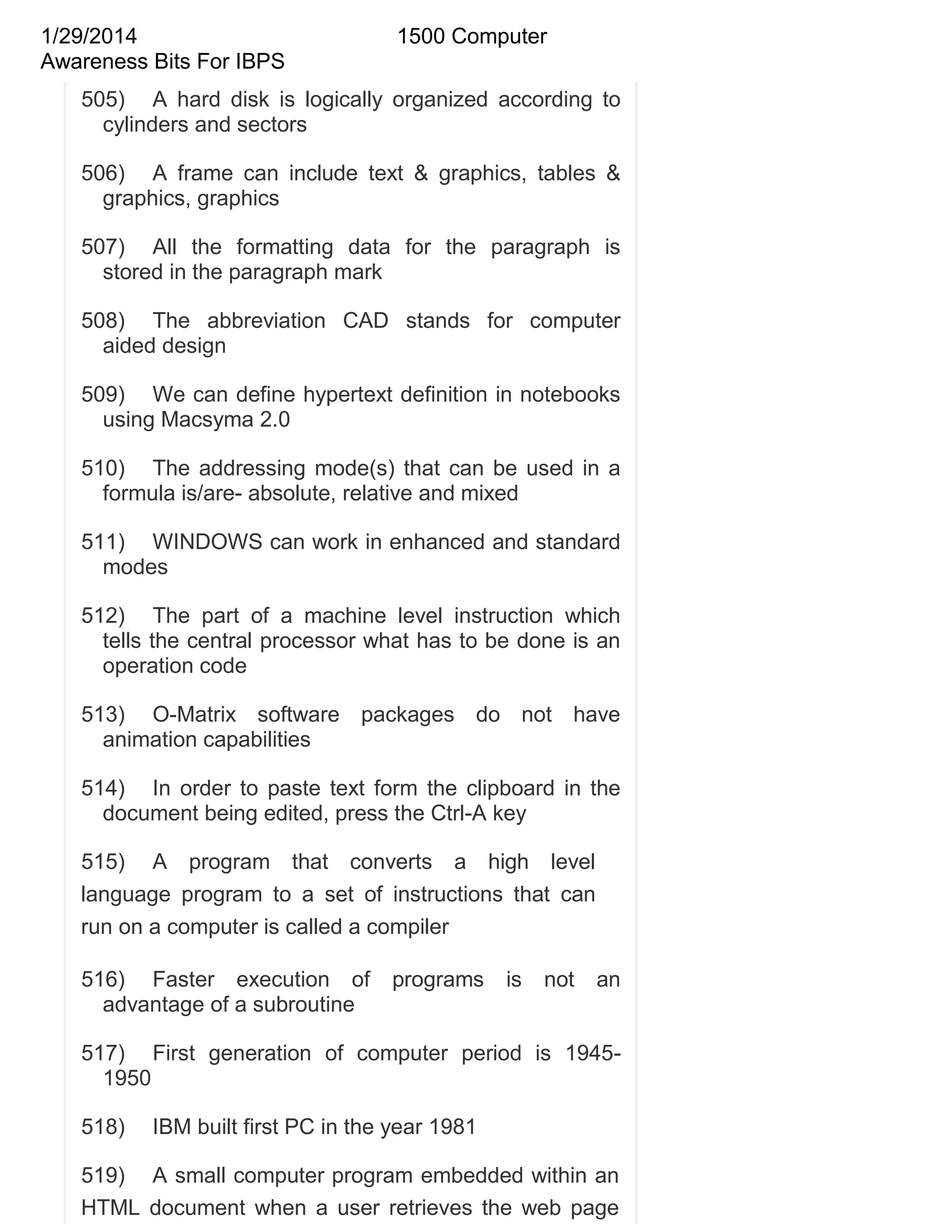 1/29/2014
Awareness Bits For IBPS

1500 Computer

505) A hard disk is logically organized according to
cylinders and sectors
506) A frame can include text & graphics, tables &
graphics, graphics
507) All the formatting data for the paragraph is
stored in the paragraph mark
508) The abbreviation CAD stands for computer
aided design
509) We can define hypertext definition in notebooks
using Macsyma 2.0
510) The addressing mode(s) that can be used in a
formula is/are- absolute, relative and mixed
511) WINDOWS can work in enhanced and standard
modes
512) The part of a machine level instruction which
tells the central processor what has to be done is an
operation code
513) O-Matrix software packages do not have
animation capabilities
514) In order to paste text form the clipboard in the
document being edited, press the Ctrl-A key
515) A program that converts a high level
language program to a set of instructions that can
run on a computer is called a compiler
516) Faster execution of
advantage of a subroutine

programs

is

not

an

517) First generation of computer period is 19451950
518)

IBM built first PC in the year 1981

519) A small computer program embedded within an
HTML document when a user retrieves the web page

 