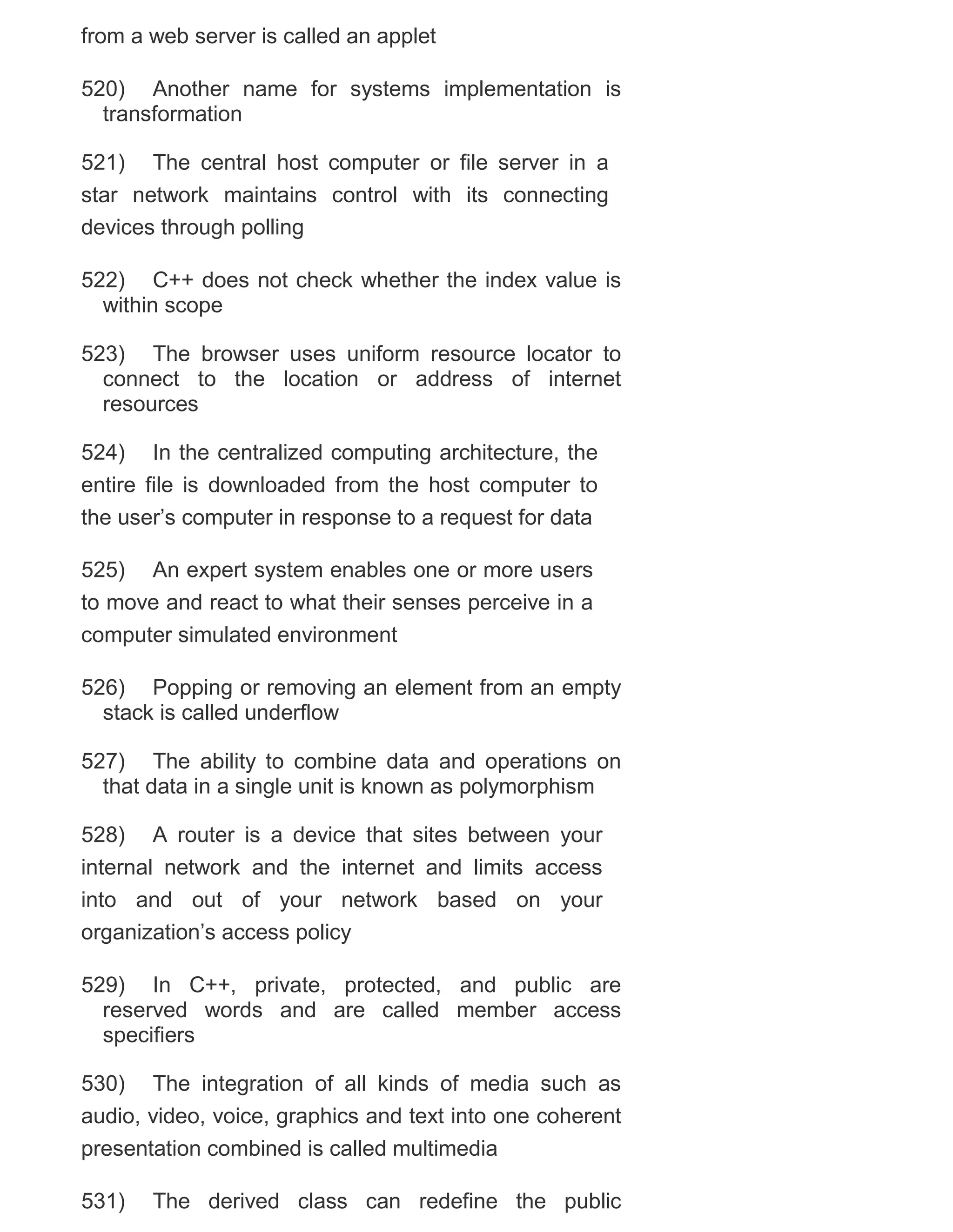 from a web server is called an applet
520) Another name for systems implementation is
transformation
521) The central host computer or file server in a
star network maintains control with its connecting
devices through polling
522) C++ does not check whether the index value is
within scope
523) The browser uses uniform resource locator to
connect to the location or address of internet
resources
524) In the centralized computing architecture, the
entire file is downloaded from the host computer to
the user‘s computer in response to a request for data
525) An expert system enables one or more users
to move and react to what their senses perceive in a
computer simulated environment
526) Popping or removing an element from an empty
stack is called underflow
527) The ability to combine data and operations on
that data in a single unit is known as polymorphism
528) A router is a device that sites between your
internal network and the internet and limits access
into and out of your network based on your
organization‘s access policy
529) In C++, private, protected, and public are
reserved words and are called member access
specifiers
530) The integration of all kinds of media such as
audio, video, voice, graphics and text into one coherent
presentation combined is called multimedia
531)

The derived class can redefine the public

 