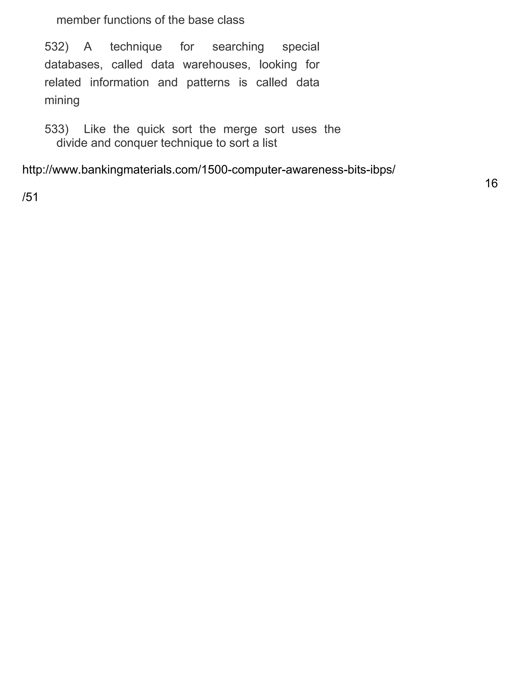 member functions of the base class
532) A
technique
for
searching
special
databases, called data warehouses, looking for
related information and patterns is called data
mining
533) Like the quick sort the merge sort uses the
divide and conquer technique to sort a list
http://www.bankingmaterials.com/1500-computer-awareness-bits-ibps/
16
/51

 