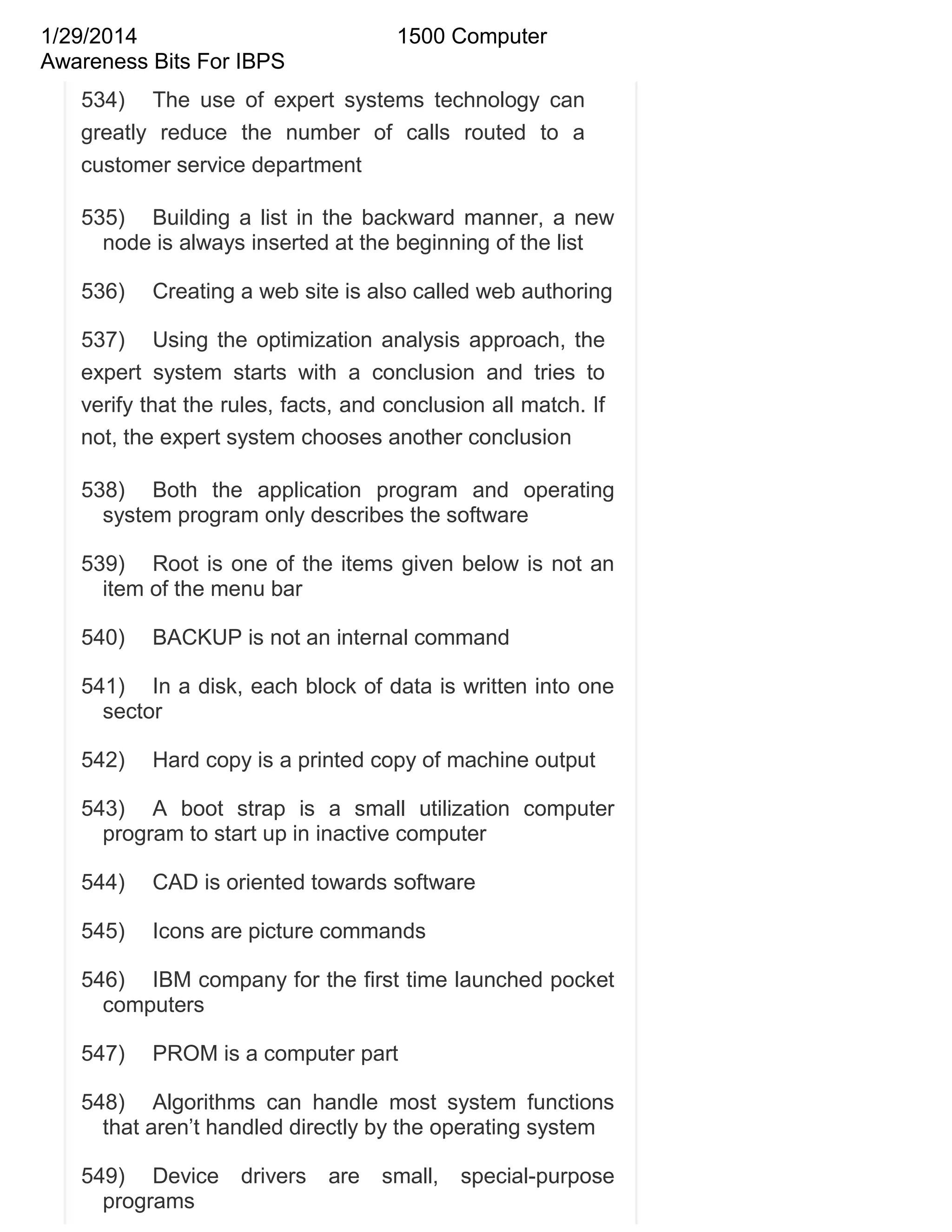 1/29/2014
Awareness Bits For IBPS

1500 Computer

534) The use of expert systems technology can
greatly reduce the number of calls routed to a
customer service department
535) Building a list in the backward manner, a new
node is always inserted at the beginning of the list
536)

Creating a web site is also called web authoring

537) Using the optimization analysis approach, the
expert system starts with a conclusion and tries to
verify that the rules, facts, and conclusion all match. If
not, the expert system chooses another conclusion
538) Both the application program and operating
system program only describes the software
539) Root is one of the items given below is not an
item of the menu bar
540)

BACKUP is not an internal command

541) In a disk, each block of data is written into one
sector
542)

Hard copy is a printed copy of machine output

543) A boot strap is a small utilization computer
program to start up in inactive computer
544)

CAD is oriented towards software

545)

Icons are picture commands

546) IBM company for the first time launched pocket
computers
547)

PROM is a computer part

548) Algorithms can handle most system functions
that aren‘t handled directly by the operating system
549) Device
programs

drivers

are

small,

special-purpose

 