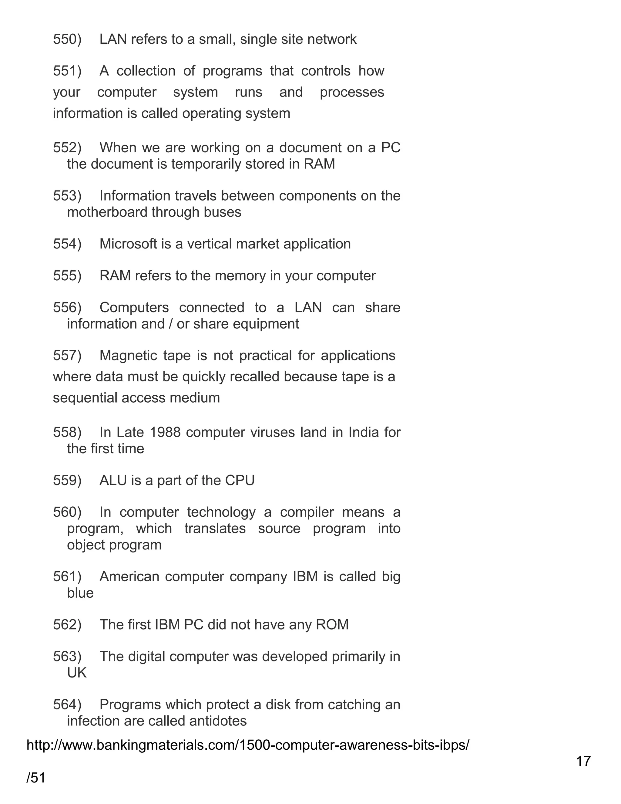 550)

LAN refers to a small, single site network

551) A collection of programs that controls how
your computer system runs and processes
information is called operating system
552) When we are working on a document on a PC
the document is temporarily stored in RAM
553) Information travels between components on the
motherboard through buses
554)

Microsoft is a vertical market application

555)

RAM refers to the memory in your computer

556) Computers connected to a LAN can share
information and / or share equipment
557) Magnetic tape is not practical for applications
where data must be quickly recalled because tape is a
sequential access medium
558) In Late 1988 computer viruses land in India for
the first time
559)

ALU is a part of the CPU

560) In computer technology a compiler means a
program, which translates source program into
object program
561) American computer company IBM is called big
blue
562)

The first IBM PC did not have any ROM

563) The digital computer was developed primarily in
UK
564) Programs which protect a disk from catching an
infection are called antidotes
http://www.bankingmaterials.com/1500-computer-awareness-bits-ibps/
17
/51

 