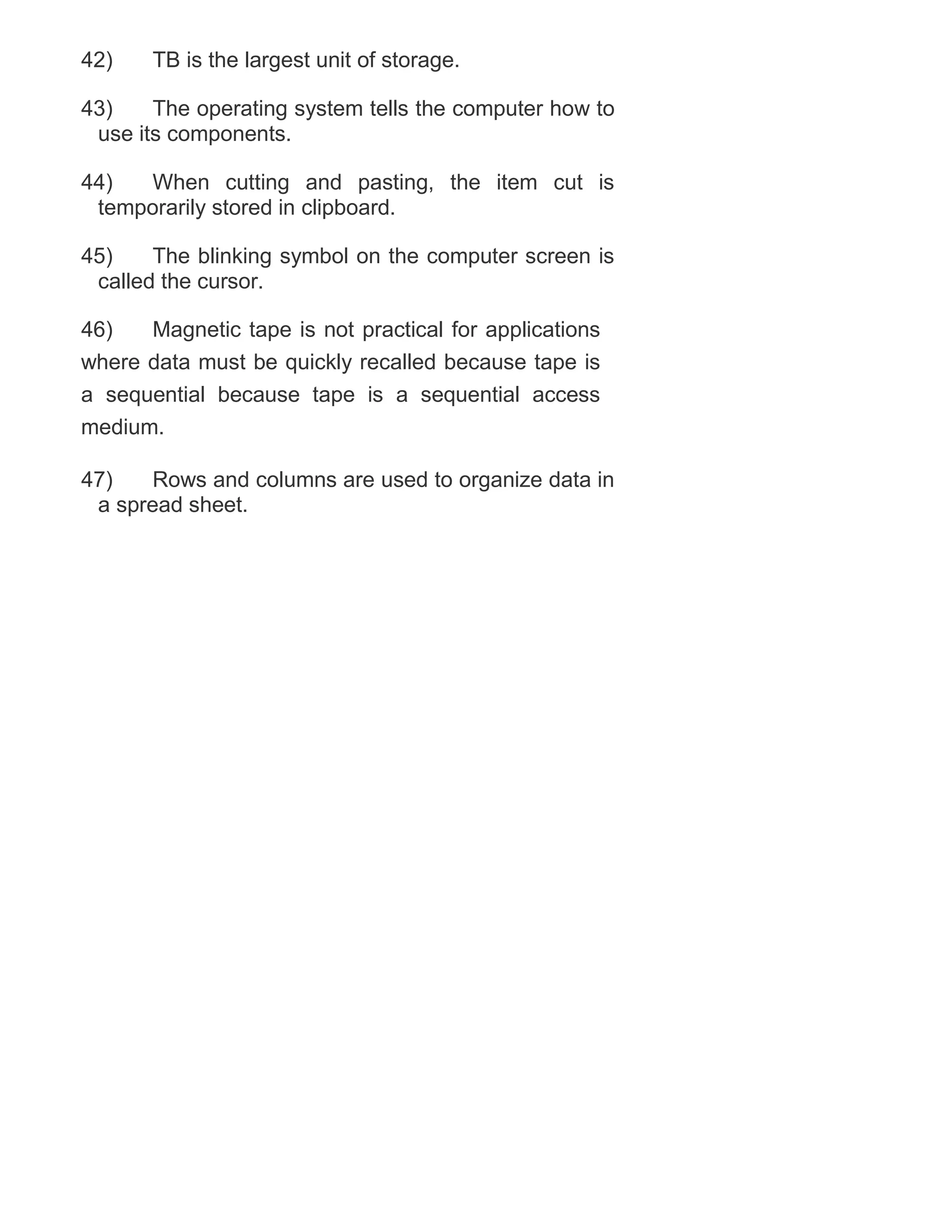 42)

TB is the largest unit of storage.

43)
The operating system tells the computer how to
use its components.
44)
When cutting and pasting, the item cut is
temporarily stored in clipboard.
45)
The blinking symbol on the computer screen is
called the cursor.
46)
Magnetic tape is not practical for applications
where data must be quickly recalled because tape is
a sequential because tape is a sequential access
medium.
47)
Rows and columns are used to organize data in
a spread sheet.

 