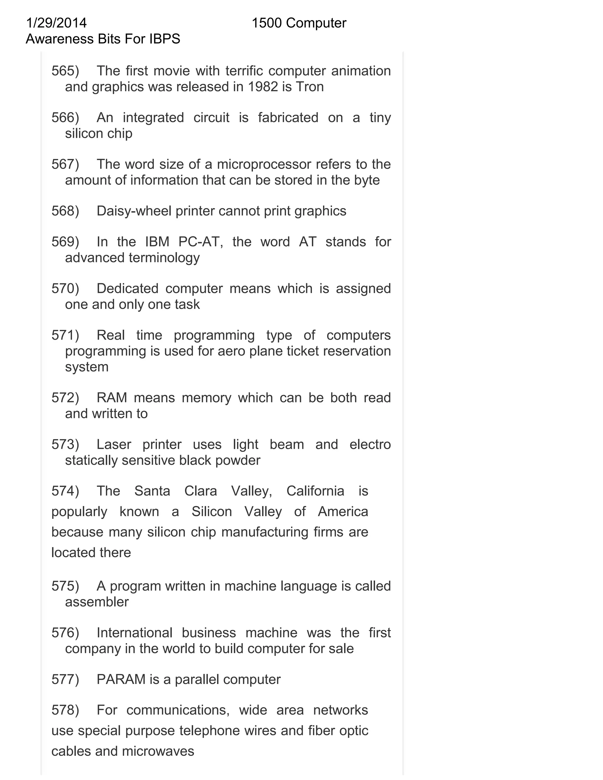 1/29/2014
Awareness Bits For IBPS

1500 Computer

565) The first movie with terrific computer animation
and graphics was released in 1982 is Tron
566) An integrated circuit is fabricated on a tiny
silicon chip
567) The word size of a microprocessor refers to the
amount of information that can be stored in the byte
568)

Daisy-wheel printer cannot print graphics

569) In the IBM PC-AT, the word AT stands for
advanced terminology
570) Dedicated computer means which is assigned
one and only one task
571) Real time programming type of computers
programming is used for aero plane ticket reservation
system
572) RAM means memory which can be both read
and written to
573) Laser printer uses light beam and electro
statically sensitive black powder
574) The Santa Clara Valley, California is
popularly known a Silicon Valley of America
because many silicon chip manufacturing firms are
located there
575) A program written in machine language is called
assembler
576) International business machine was the first
company in the world to build computer for sale
577)

PARAM is a parallel computer

578) For communications, wide area networks
use special purpose telephone wires and fiber optic
cables and microwaves

 