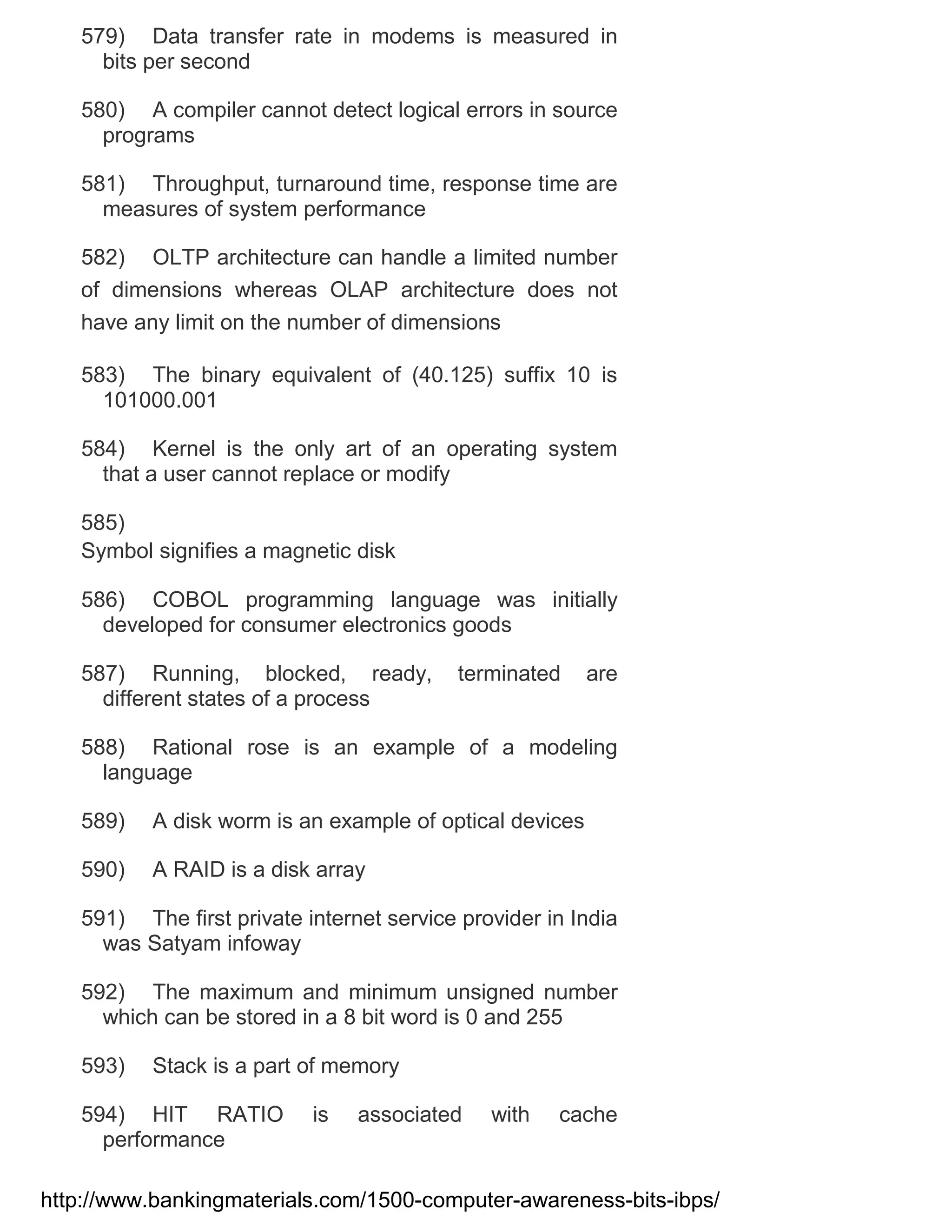 579) Data transfer rate in modems is measured in
bits per second
580) A compiler cannot detect logical errors in source
programs
581) Throughput, turnaround time, response time are
measures of system performance
582) OLTP architecture can handle a limited number
of dimensions whereas OLAP architecture does not
have any limit on the number of dimensions
583) The binary equivalent of (40.125) suffix 10 is
101000.001
584) Kernel is the only art of an operating system
that a user cannot replace or modify
585)
Symbol signifies a magnetic disk
586) COBOL programming language was initially
developed for consumer electronics goods
587) Running, blocked, ready,
different states of a process

terminated

are

588) Rational rose is an example of a modeling
language
589)

A disk worm is an example of optical devices

590)

A RAID is a disk array

591) The first private internet service provider in India
was Satyam infoway
592) The maximum and minimum unsigned number
which can be stored in a 8 bit word is 0 and 255
593)

Stack is a part of memory

594) HIT RATIO
performance

is

associated

with

cache

http://www.bankingmaterials.com/1500-computer-awareness-bits-ibps/

 