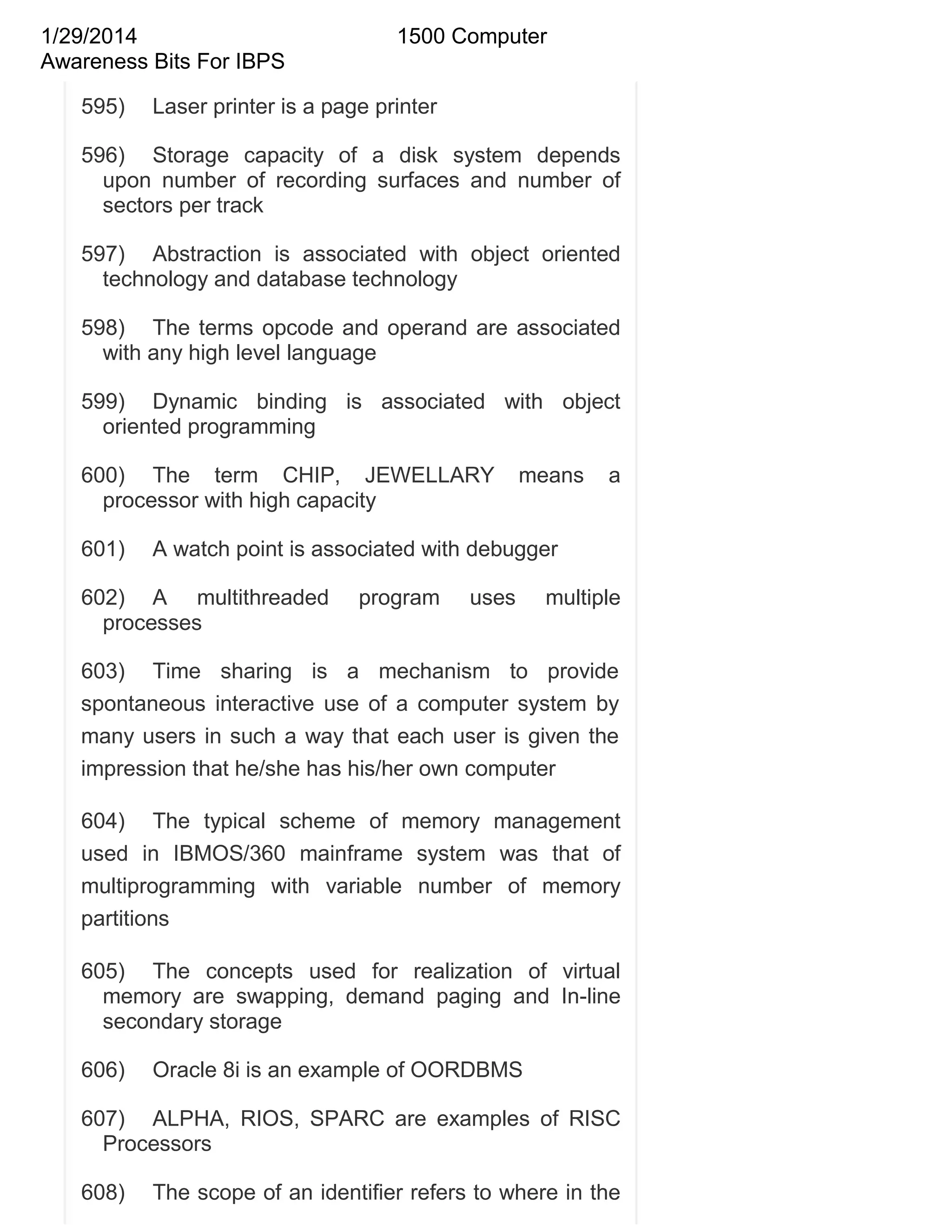 1/29/2014
Awareness Bits For IBPS
595)

1500 Computer

Laser printer is a page printer

596) Storage capacity of a disk system depends
upon number of recording surfaces and number of
sectors per track
597) Abstraction is associated with object oriented
technology and database technology
598) The terms opcode and operand are associated
with any high level language
599) Dynamic binding is associated with object
oriented programming
600) The term CHIP, JEWELLARY
processor with high capacity
601)

means

a

A watch point is associated with debugger

602) A multithreaded
processes

program

uses

multiple

603) Time sharing is a mechanism to provide
spontaneous interactive use of a computer system by
many users in such a way that each user is given the
impression that he/she has his/her own computer
604) The typical scheme of memory management
used in IBMOS/360 mainframe system was that of
multiprogramming with variable number of memory
partitions
605) The concepts used for realization of virtual
memory are swapping, demand paging and In-line
secondary storage
606)

Oracle 8i is an example of OORDBMS

607) ALPHA, RIOS, SPARC are examples of RISC
Processors
608)

The scope of an identifier refers to where in the

 
