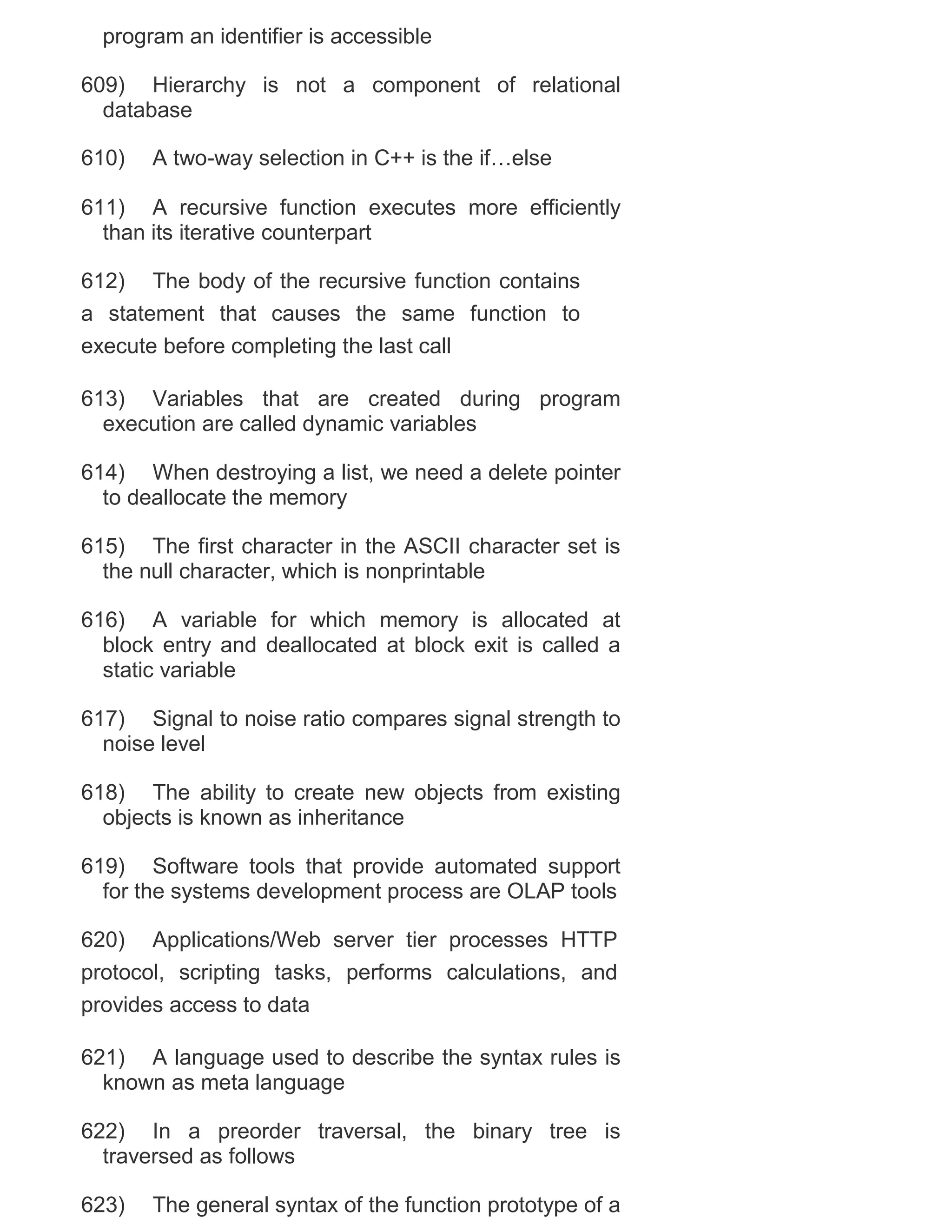 program an identifier is accessible
609) Hierarchy is not a component of relational
database
610)

A two-way selection in C++ is the if…else

611) A recursive function executes more efficiently
than its iterative counterpart
612) The body of the recursive function contains
a statement that causes the same function to
execute before completing the last call
613) Variables that are created during program
execution are called dynamic variables
614) When destroying a list, we need a delete pointer
to deallocate the memory
615) The first character in the ASCII character set is
the null character, which is nonprintable
616) A variable for which memory is allocated at
block entry and deallocated at block exit is called a
static variable
617) Signal to noise ratio compares signal strength to
noise level
618) The ability to create new objects from existing
objects is known as inheritance
619) Software tools that provide automated support
for the systems development process are OLAP tools
620) Applications/Web server tier processes HTTP
protocol, scripting tasks, performs calculations, and
provides access to data
621) A language used to describe the syntax rules is
known as meta language
622) In a preorder traversal, the binary tree is
traversed as follows
623)

The general syntax of the function prototype of a

 