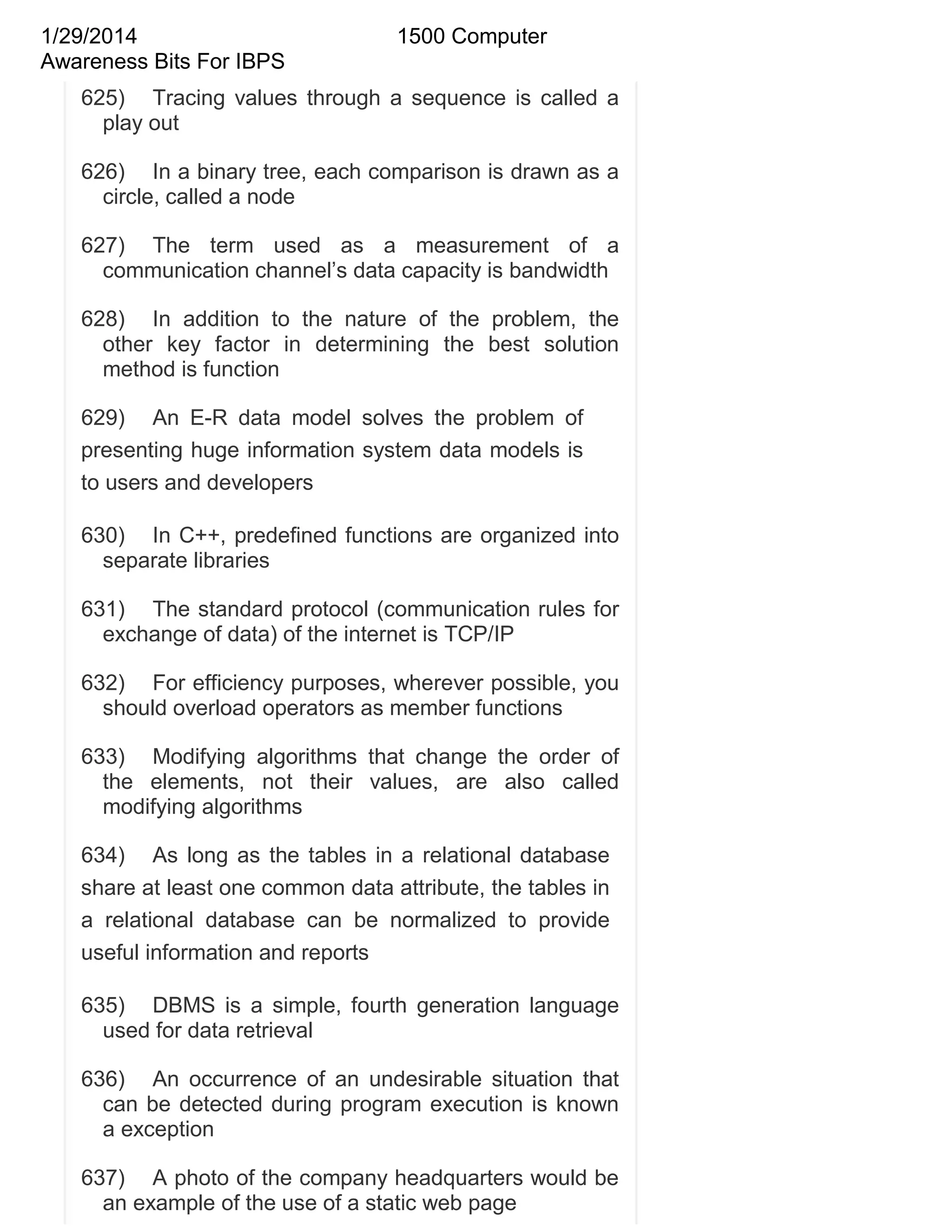 1/29/2014
Awareness Bits For IBPS

1500 Computer

625) Tracing values through a sequence is called a
play out
626) In a binary tree, each comparison is drawn as a
circle, called a node
627) The term used as a measurement of a
communication channel‘s data capacity is bandwidth
628) In addition to the nature of the problem, the
other key factor in determining the best solution
method is function
629) An E-R data model solves the problem of
presenting huge information system data models is
to users and developers
630) In C++, predefined functions are organized into
separate libraries
631) The standard protocol (communication rules for
exchange of data) of the internet is TCP/IP
632) For efficiency purposes, wherever possible, you
should overload operators as member functions
633) Modifying algorithms that change the order of
the elements, not their values, are also called
modifying algorithms
634) As long as the tables in a relational database
share at least one common data attribute, the tables in
a relational database can be normalized to provide
useful information and reports
635) DBMS is a simple, fourth generation language
used for data retrieval
636) An occurrence of an undesirable situation that
can be detected during program execution is known
a exception
637) A photo of the company headquarters would be
an example of the use of a static web page

 