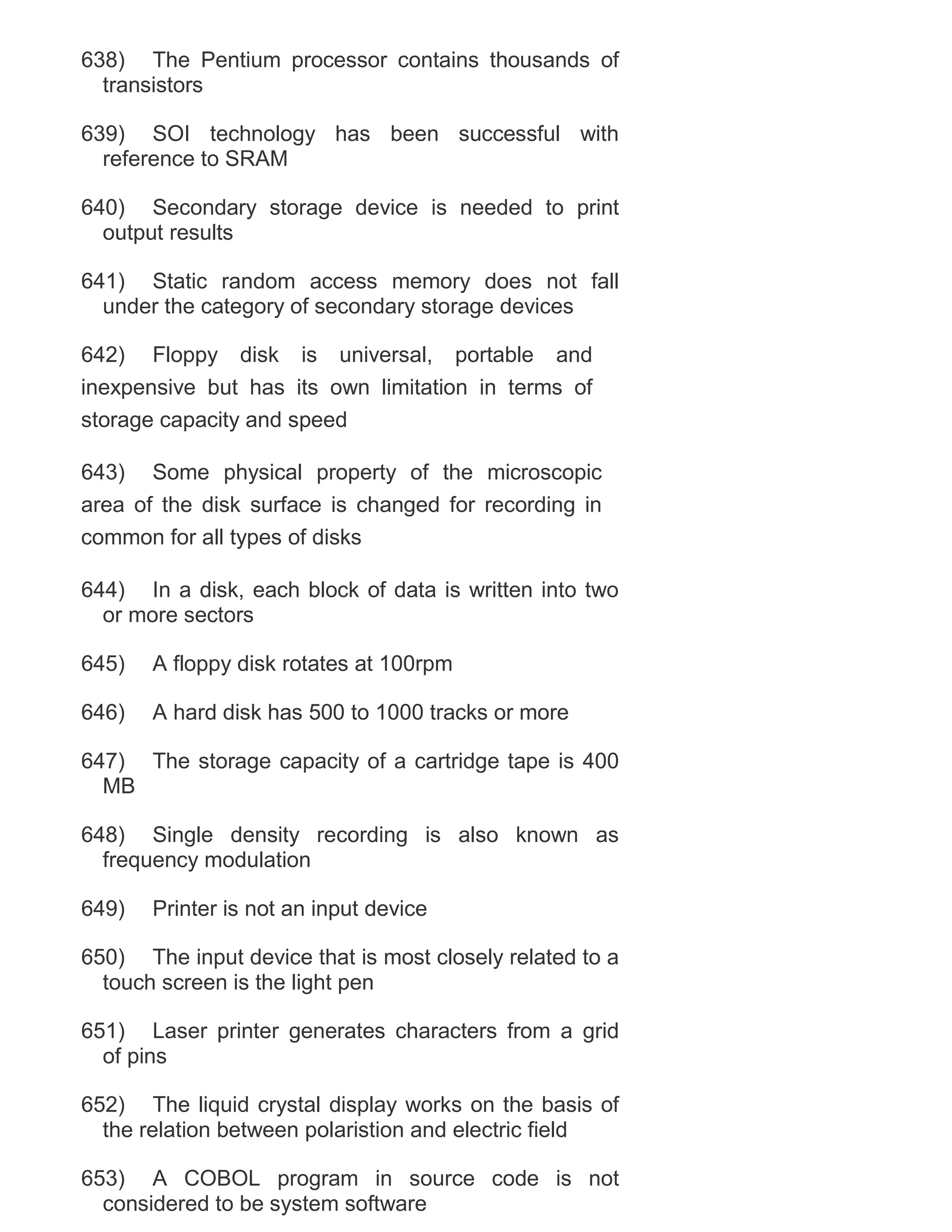 638) The Pentium processor contains thousands of
transistors
639) SOI technology has been successful with
reference to SRAM
640) Secondary storage device is needed to print
output results
641) Static random access memory does not fall
under the category of secondary storage devices
642) Floppy disk is universal, portable and
inexpensive but has its own limitation in terms of
storage capacity and speed
643) Some physical property of the microscopic
area of the disk surface is changed for recording in
common for all types of disks
644) In a disk, each block of data is written into two
or more sectors
645)

A floppy disk rotates at 100rpm

646)

A hard disk has 500 to 1000 tracks or more

647) The storage capacity of a cartridge tape is 400
MB
648) Single density recording is also known as
frequency modulation
649)

Printer is not an input device

650) The input device that is most closely related to a
touch screen is the light pen
651) Laser printer generates characters from a grid
of pins
652) The liquid crystal display works on the basis of
the relation between polaristion and electric field
653) A COBOL program in source code is not
considered to be system software

 