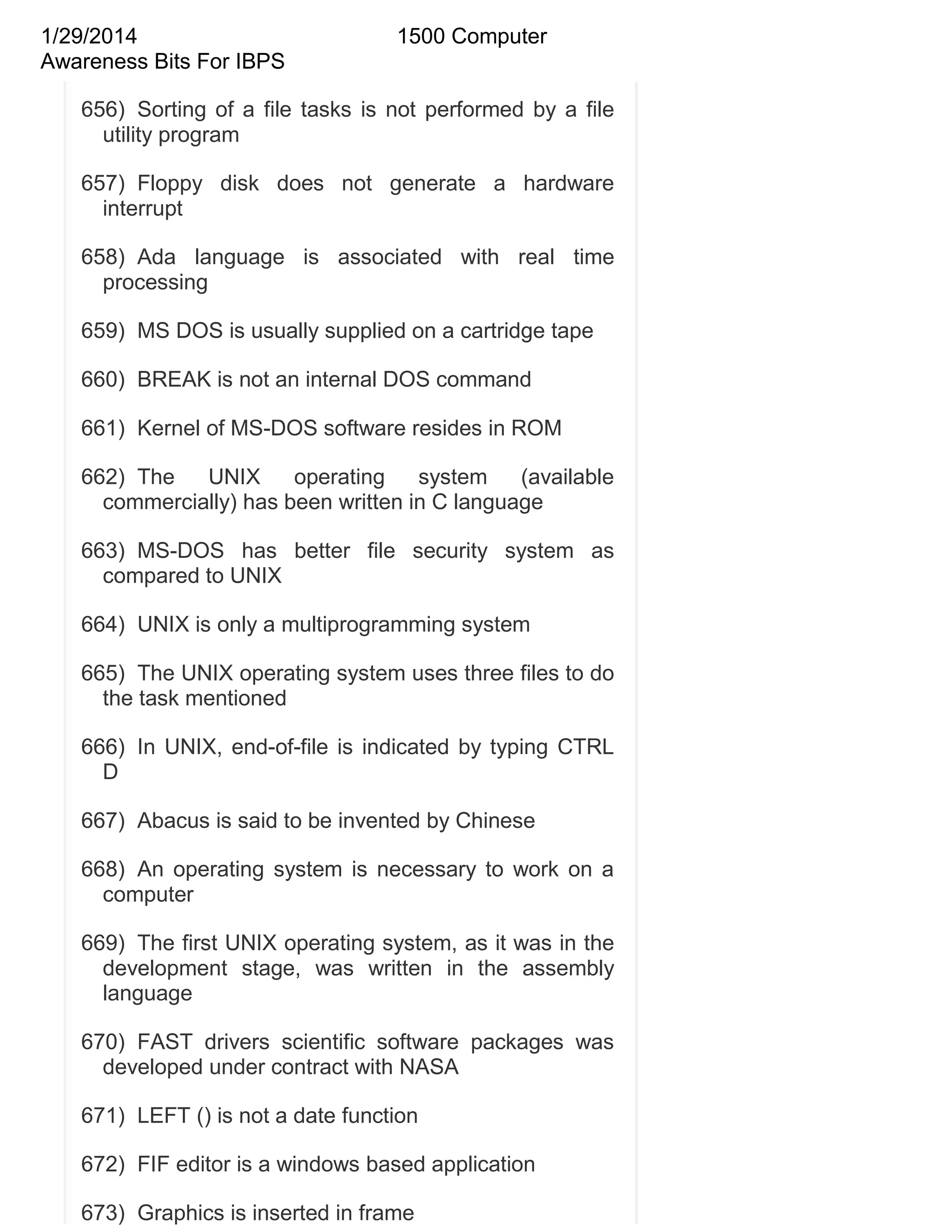 1/29/2014
Awareness Bits For IBPS

1500 Computer

656) Sorting of a file tasks is not performed by a file
utility program
657) Floppy disk does not generate a hardware
interrupt
658) Ada language is associated with real time
processing
659) MS DOS is usually supplied on a cartridge tape
660) BREAK is not an internal DOS command
661) Kernel of MS-DOS software resides in ROM
662) The
UNIX
operating
system
(available
commercially) has been written in C language
663) MS-DOS has better file security system as
compared to UNIX
664) UNIX is only a multiprogramming system
665) The UNIX operating system uses three files to do
the task mentioned
666) In UNIX, end-of-file is indicated by typing CTRL
D
667) Abacus is said to be invented by Chinese
668) An operating system is necessary to work on a
computer
669) The first UNIX operating system, as it was in the
development stage, was written in the assembly
language
670) FAST drivers scientific software packages was
developed under contract with NASA
671) LEFT () is not a date function
672) FIF editor is a windows based application
673) Graphics is inserted in frame

 