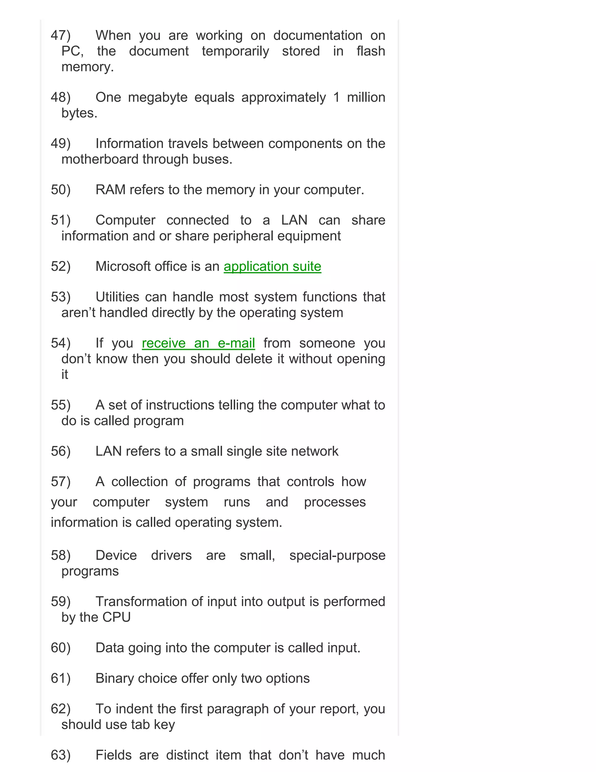 47)
When you are working on documentation on
PC, the document temporarily stored in flash
memory.
48)
One megabyte equals approximately 1 million
bytes.
49)
Information travels between components on the
motherboard through buses.
50)

RAM refers to the memory in your computer.

51)
Computer connected to a LAN can share
information and or share peripheral equipment
52)

Microsoft office is an application suite

53)
Utilities can handle most system functions that
aren‘t handled directly by the operating system
54)
If you receive an e-mail from someone you
don‘t know then you should delete it without opening
it
55)
A set of instructions telling the computer what to
do is called program
56)

LAN refers to a small single site network

57)
A collection of programs that controls how
your computer system runs and processes
information is called operating system.
58)
Device
programs

drivers

are

small,

special-purpose

59)
Transformation of input into output is performed
by the CPU
60)

Data going into the computer is called input.

61)

Binary choice offer only two options

62)
To indent the first paragraph of your report, you
should use tab key
63)

Fields are distinct item that don‘t have much

 