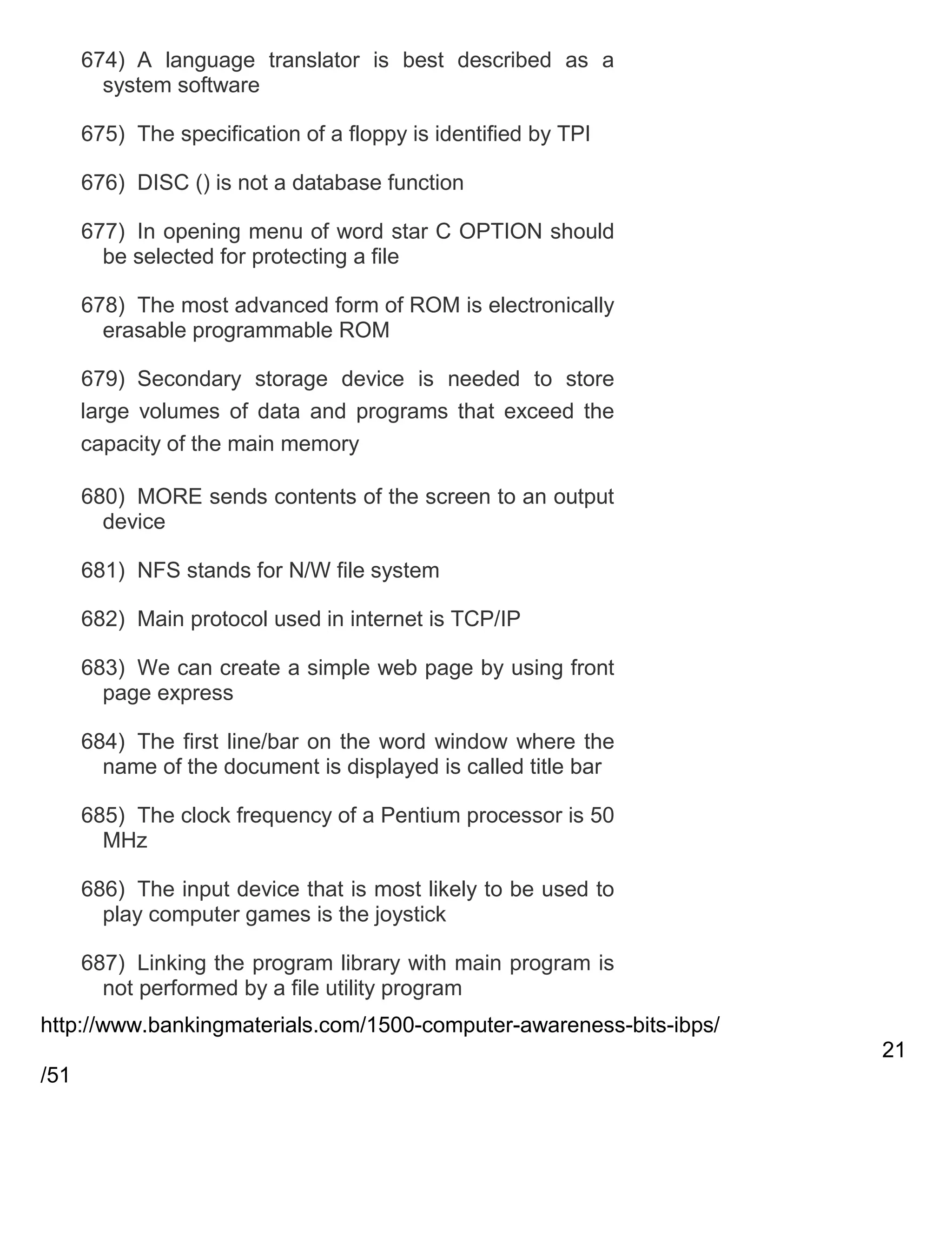 674) A language translator is best described as a
system software
675) The specification of a floppy is identified by TPI
676) DISC () is not a database function
677) In opening menu of word star C OPTION should
be selected for protecting a file
678) The most advanced form of ROM is electronically
erasable programmable ROM
679) Secondary storage device is needed to store
large volumes of data and programs that exceed the
capacity of the main memory
680) MORE sends contents of the screen to an output
device
681) NFS stands for N/W file system
682) Main protocol used in internet is TCP/IP
683) We can create a simple web page by using front
page express
684) The first line/bar on the word window where the
name of the document is displayed is called title bar
685) The clock frequency of a Pentium processor is 50
MHz
686) The input device that is most likely to be used to
play computer games is the joystick
687) Linking the program library with main program is
not performed by a file utility program
http://www.bankingmaterials.com/1500-computer-awareness-bits-ibps/
21
/51

 