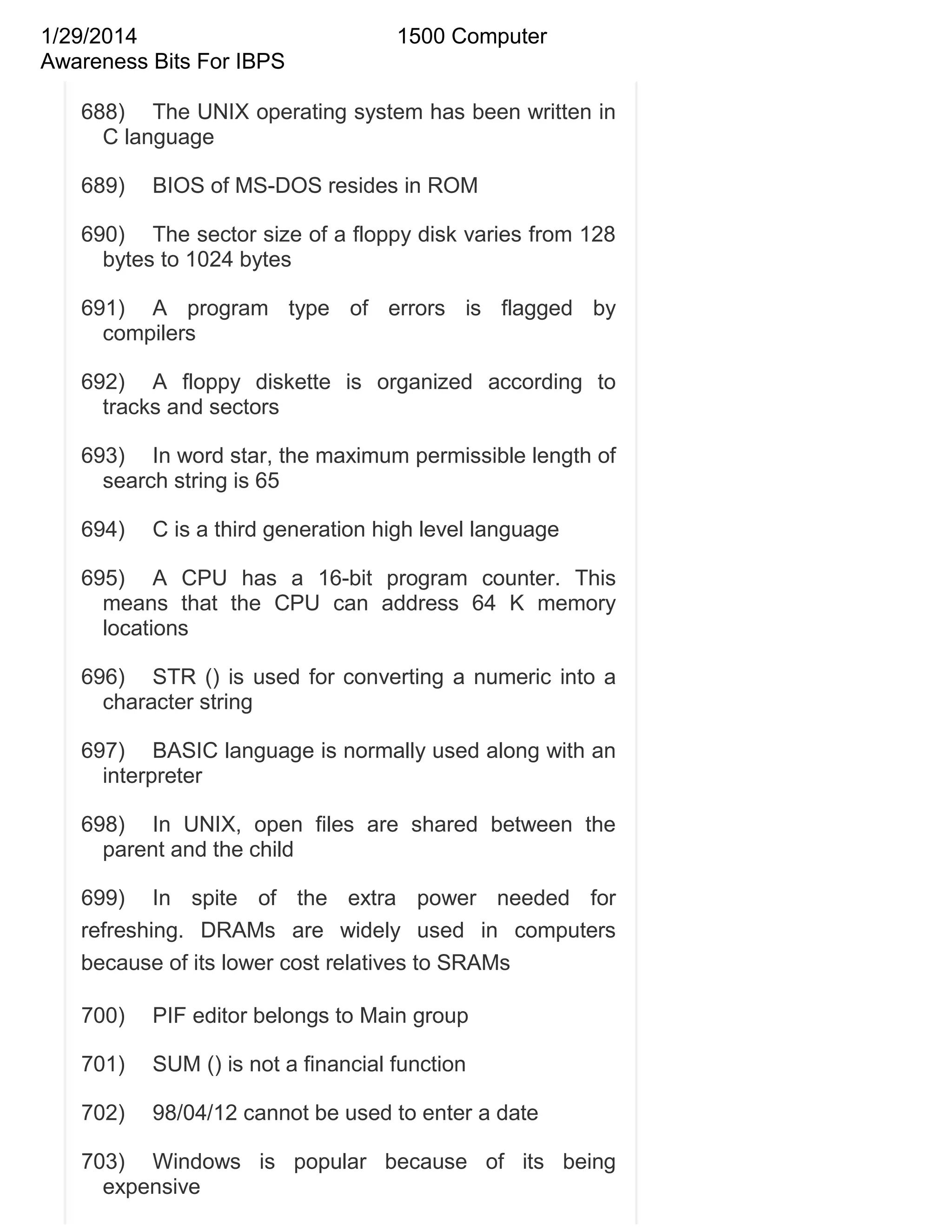 1/29/2014
Awareness Bits For IBPS

1500 Computer

688) The UNIX operating system has been written in
C language
689)

BIOS of MS-DOS resides in ROM

690) The sector size of a floppy disk varies from 128
bytes to 1024 bytes
691) A program type of errors is flagged by
compilers
692) A floppy diskette is organized according to
tracks and sectors
693) In word star, the maximum permissible length of
search string is 65
694)

C is a third generation high level language

695) A CPU has a 16-bit program counter. This
means that the CPU can address 64 K memory
locations
696) STR () is used for converting a numeric into a
character string
697) BASIC language is normally used along with an
interpreter
698) In UNIX, open files are shared between the
parent and the child
699) In spite of the extra power needed for
refreshing. DRAMs are widely used in computers
because of its lower cost relatives to SRAMs
700)

PIF editor belongs to Main group

701)

SUM () is not a financial function

702)

98/04/12 cannot be used to enter a date

703) Windows is popular because of its being
expensive

 