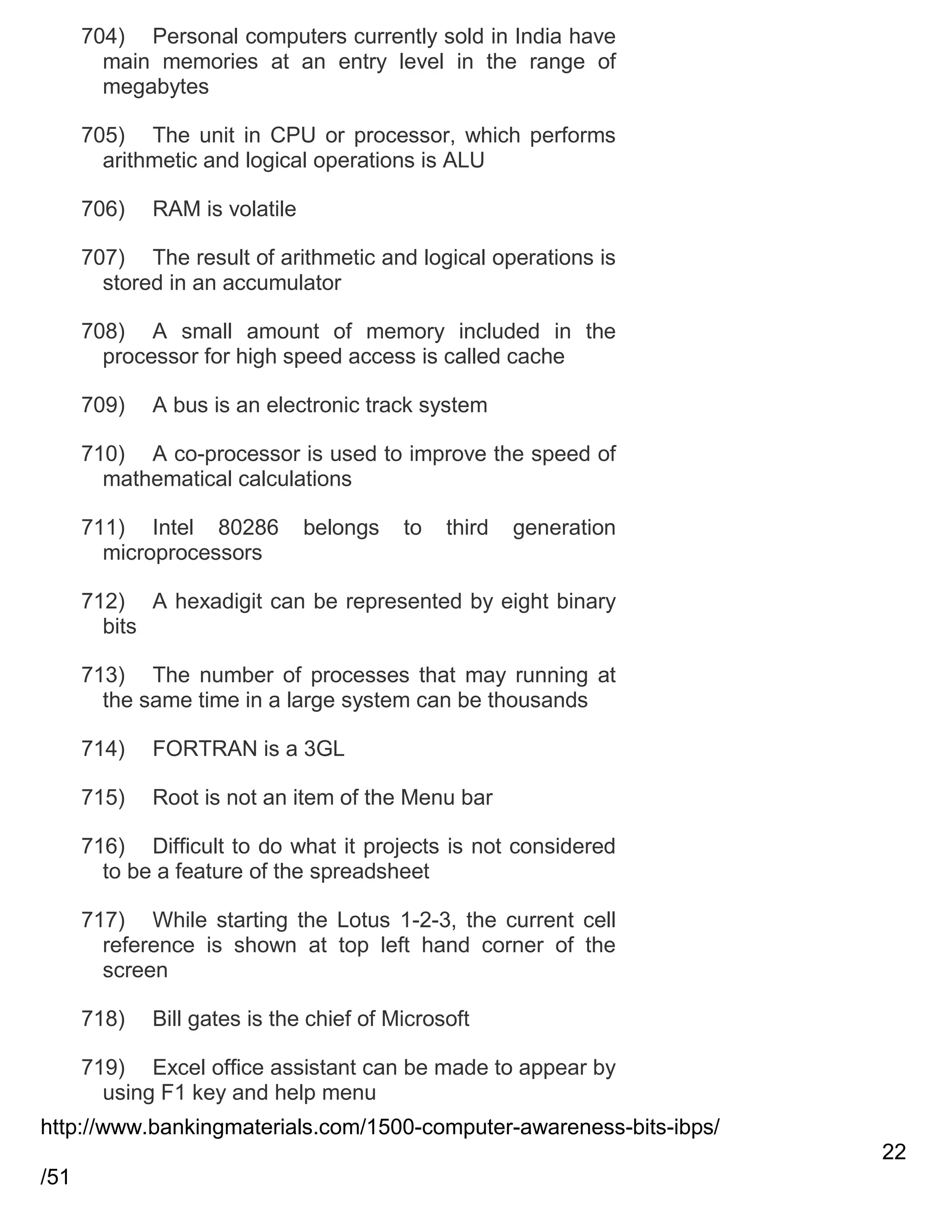704) Personal computers currently sold in India have
main memories at an entry level in the range of
megabytes
705) The unit in CPU or processor, which performs
arithmetic and logical operations is ALU
706)

RAM is volatile

707) The result of arithmetic and logical operations is
stored in an accumulator
708) A small amount of memory included in the
processor for high speed access is called cache
709)

A bus is an electronic track system

710) A co-processor is used to improve the speed of
mathematical calculations
711) Intel 80286
microprocessors

belongs

to

third

generation

712) A hexadigit can be represented by eight binary
bits
713) The number of processes that may running at
the same time in a large system can be thousands
714)

FORTRAN is a 3GL

715)

Root is not an item of the Menu bar

716) Difficult to do what it projects is not considered
to be a feature of the spreadsheet
717) While starting the Lotus 1-2-3, the current cell
reference is shown at top left hand corner of the
screen
718)

Bill gates is the chief of Microsoft

719) Excel office assistant can be made to appear by
using F1 key and help menu
http://www.bankingmaterials.com/1500-computer-awareness-bits-ibps/
22
/51

 