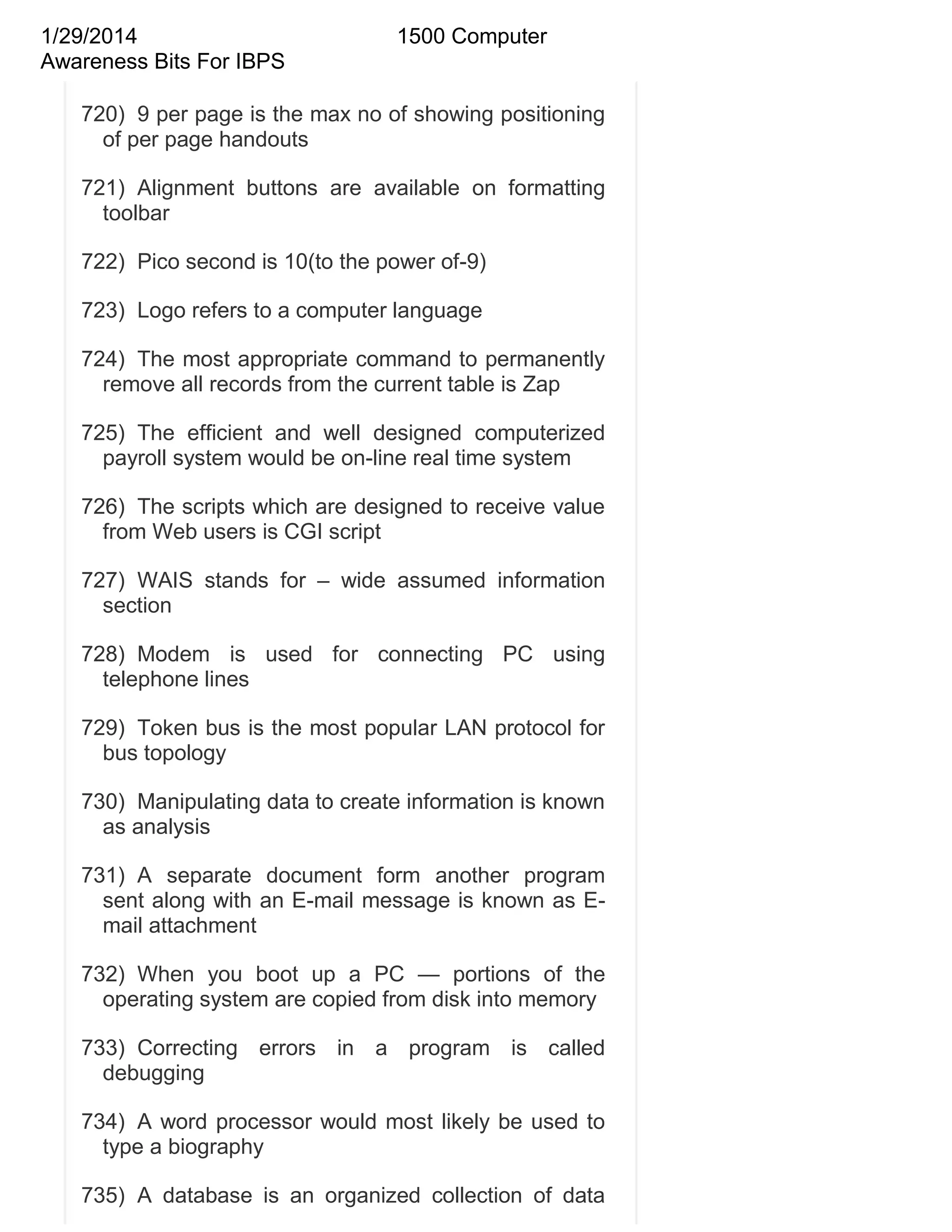 1/29/2014
Awareness Bits For IBPS

1500 Computer

720) 9 per page is the max no of showing positioning
of per page handouts
721) Alignment buttons are available on formatting
toolbar
722) Pico second is 10(to the power of-9)
723) Logo refers to a computer language
724) The most appropriate command to permanently
remove all records from the current table is Zap
725) The efficient and well designed computerized
payroll system would be on-line real time system
726) The scripts which are designed to receive value
from Web users is CGI script
727) WAIS stands for – wide assumed information
section
728) Modem is used for connecting PC using
telephone lines
729) Token bus is the most popular LAN protocol for
bus topology
730) Manipulating data to create information is known
as analysis
731) A separate document form another program
sent along with an E-mail message is known as Email attachment
732) When you boot up a PC — portions of the
operating system are copied from disk into memory
733) Correcting errors in a program is called
debugging
734) A word processor would most likely be used to
type a biography
735) A database is an organized collection of data

 