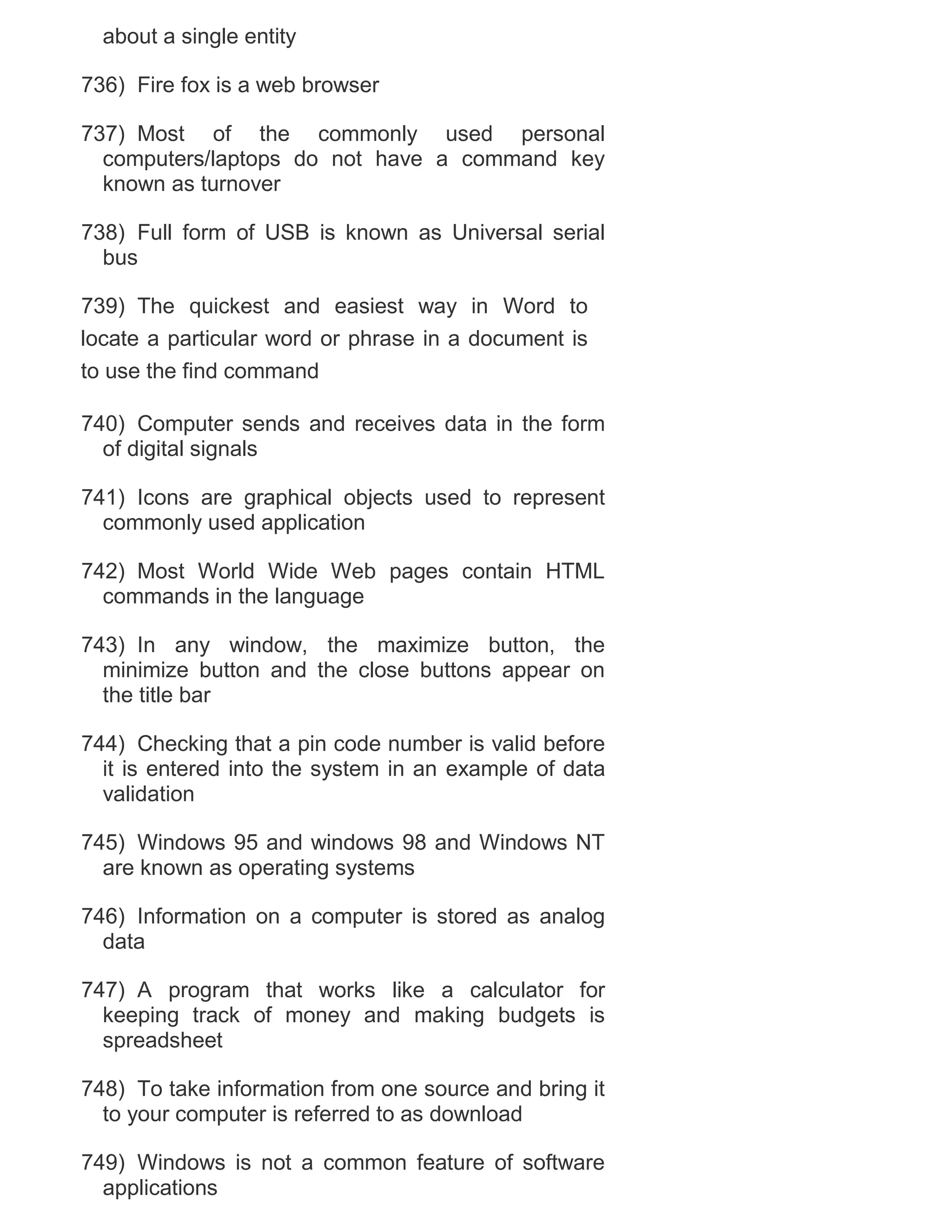 about a single entity
736) Fire fox is a web browser
737) Most of the commonly used personal
computers/laptops do not have a command key
known as turnover
738) Full form of USB is known as Universal serial
bus
739) The quickest and easiest way in Word to
locate a particular word or phrase in a document is
to use the find command
740) Computer sends and receives data in the form
of digital signals
741) Icons are graphical objects used to represent
commonly used application
742) Most World Wide Web pages contain HTML
commands in the language
743) In any window, the maximize button, the
minimize button and the close buttons appear on
the title bar
744) Checking that a pin code number is valid before
it is entered into the system in an example of data
validation
745) Windows 95 and windows 98 and Windows NT
are known as operating systems
746) Information on a computer is stored as analog
data
747) A program that works like a calculator for
keeping track of money and making budgets is
spreadsheet
748) To take information from one source and bring it
to your computer is referred to as download
749) Windows is not a common feature of software
applications

 