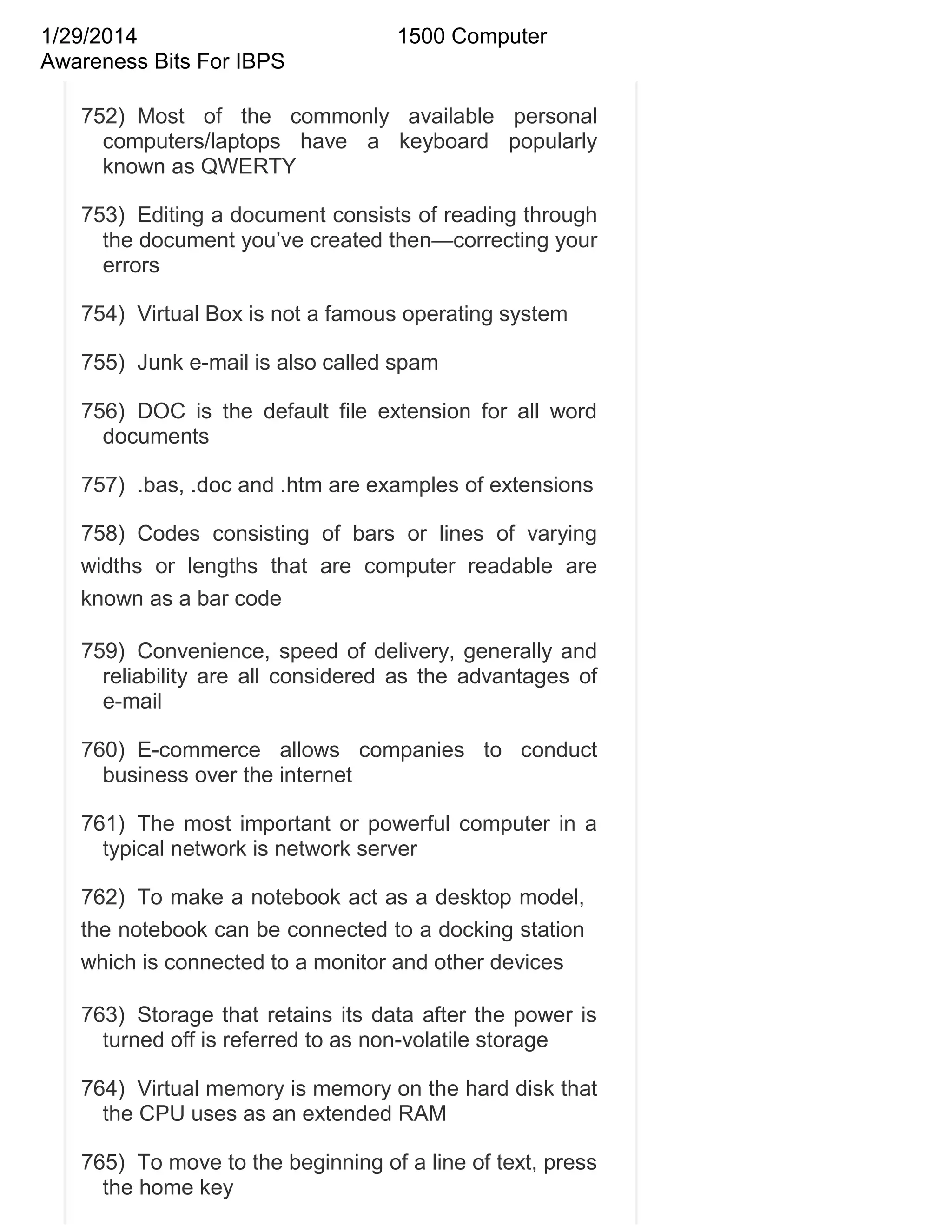 1/29/2014
Awareness Bits For IBPS

1500 Computer

752) Most of the commonly available personal
computers/laptops have a keyboard popularly
known as QWERTY
753) Editing a document consists of reading through
the document you‘ve created then—correcting your
errors
754) Virtual Box is not a famous operating system
755) Junk e-mail is also called spam
756) DOC is the default file extension for all word
documents
757) .bas, .doc and .htm are examples of extensions
758) Codes consisting of bars or lines of varying
widths or lengths that are computer readable are
known as a bar code
759) Convenience, speed of delivery, generally and
reliability are all considered as the advantages of
e-mail
760) E-commerce allows companies to conduct
business over the internet
761) The most important or powerful computer in a
typical network is network server
762) To make a notebook act as a desktop model,
the notebook can be connected to a docking station
which is connected to a monitor and other devices
763) Storage that retains its data after the power is
turned off is referred to as non-volatile storage
764) Virtual memory is memory on the hard disk that
the CPU uses as an extended RAM
765) To move to the beginning of a line of text, press
the home key

 