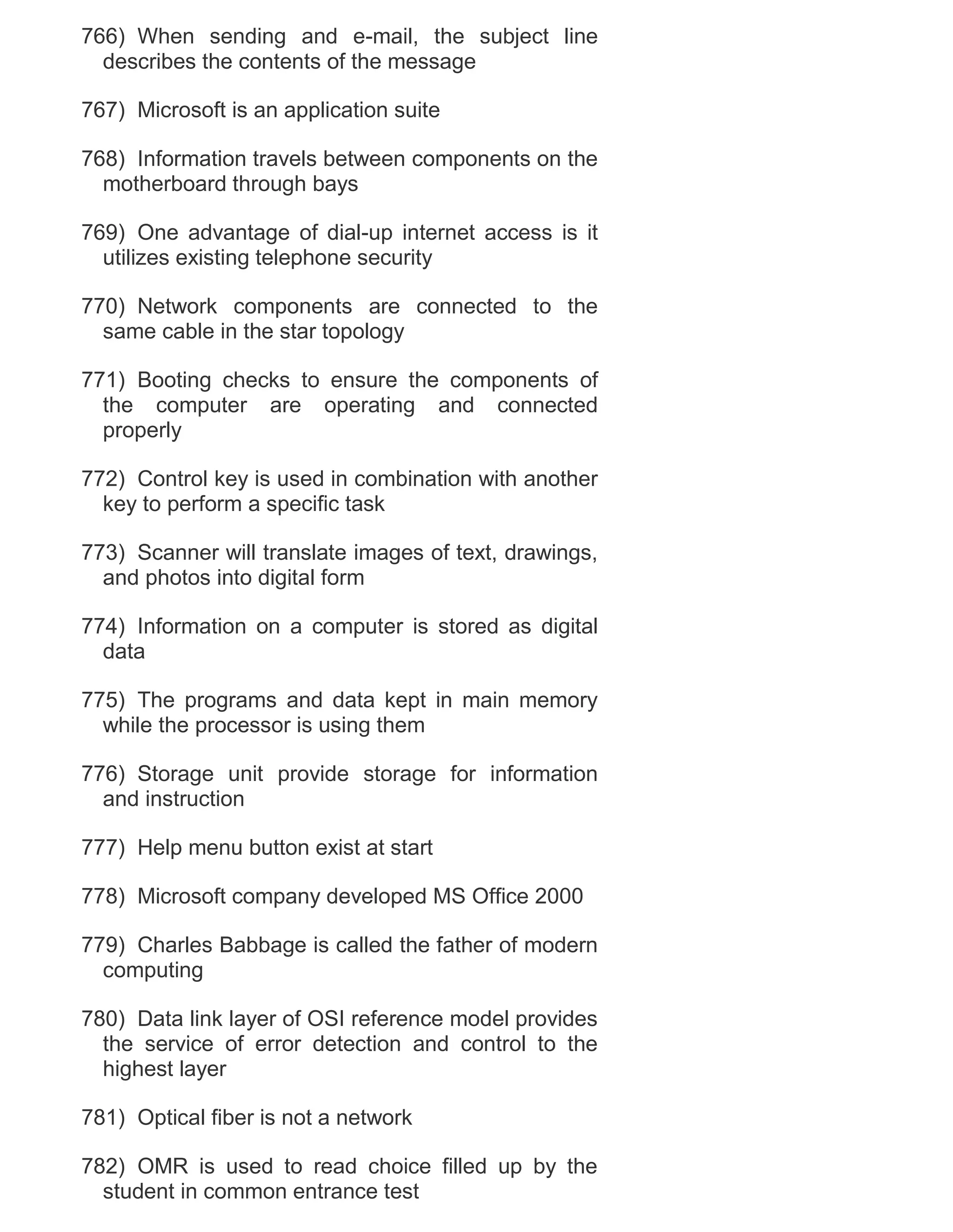 766) When sending and e-mail, the subject line
describes the contents of the message
767) Microsoft is an application suite
768) Information travels between components on the
motherboard through bays
769) One advantage of dial-up internet access is it
utilizes existing telephone security
770) Network components are connected to the
same cable in the star topology
771) Booting checks to ensure the components of
the computer are operating and connected
properly
772) Control key is used in combination with another
key to perform a specific task
773) Scanner will translate images of text, drawings,
and photos into digital form
774) Information on a computer is stored as digital
data
775) The programs and data kept in main memory
while the processor is using them
776) Storage unit provide storage for information
and instruction
777) Help menu button exist at start
778) Microsoft company developed MS Office 2000
779) Charles Babbage is called the father of modern
computing
780) Data link layer of OSI reference model provides
the service of error detection and control to the
highest layer
781) Optical fiber is not a network
782) OMR is used to read choice filled up by the
student in common entrance test

 