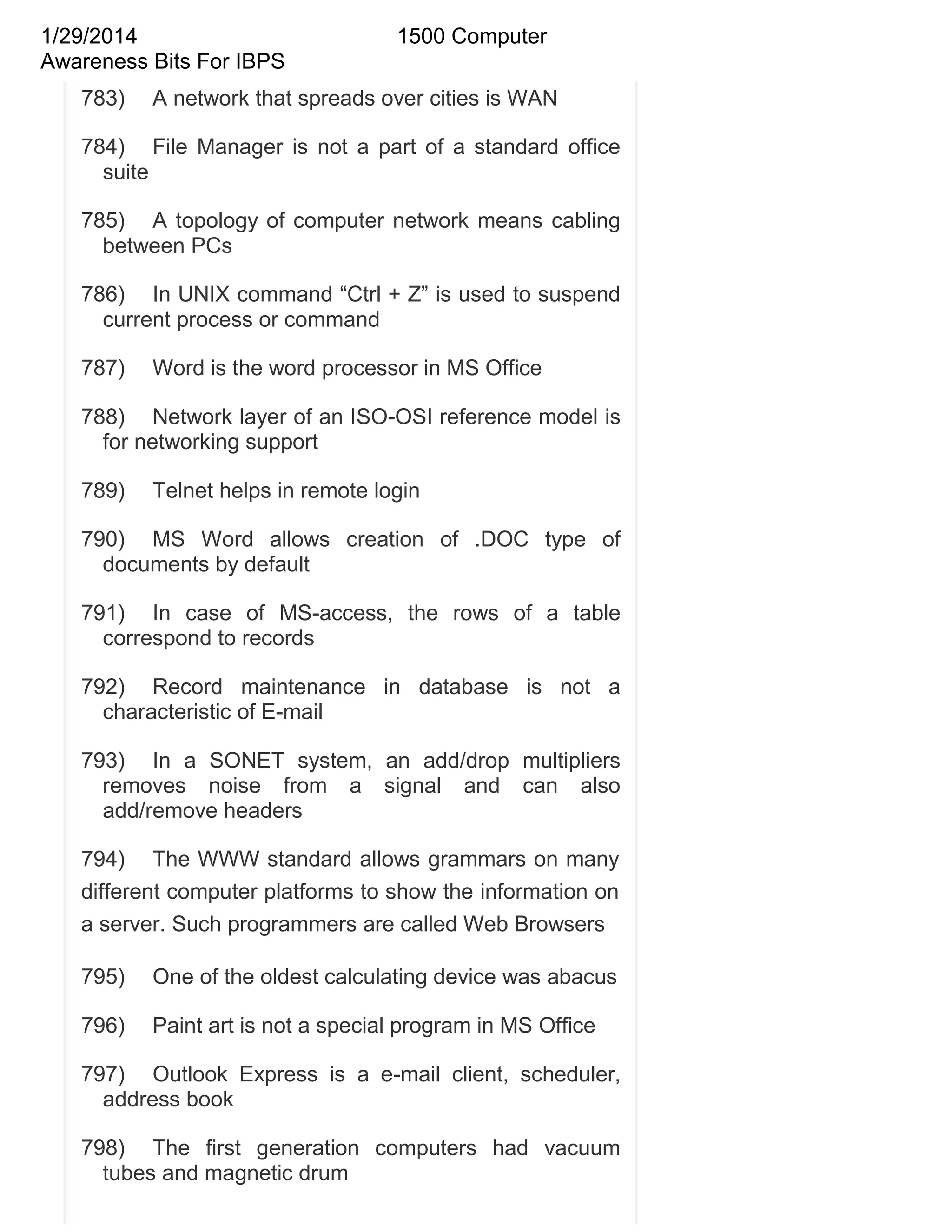 1/29/2014
Awareness Bits For IBPS
783)

1500 Computer

A network that spreads over cities is WAN

784) File Manager is not a part of a standard office
suite
785) A topology of computer network means cabling
between PCs
786) In UNIX command ―Ctrl + Z‖ is used to suspend
current process or command
787)

Word is the word processor in MS Office

788) Network layer of an ISO-OSI reference model is
for networking support
789)

Telnet helps in remote login

790) MS Word allows creation of .DOC type of
documents by default
791) In case of MS-access, the rows of a table
correspond to records
792) Record maintenance in database is not a
characteristic of E-mail
793) In a SONET system, an add/drop multipliers
removes noise from a signal and can also
add/remove headers
794) The WWW standard allows grammars on many
different computer platforms to show the information on
a server. Such programmers are called Web Browsers
795)

One of the oldest calculating device was abacus

796)

Paint art is not a special program in MS Office

797) Outlook Express is a e-mail client, scheduler,
address book
798) The first generation computers had vacuum
tubes and magnetic drum

 