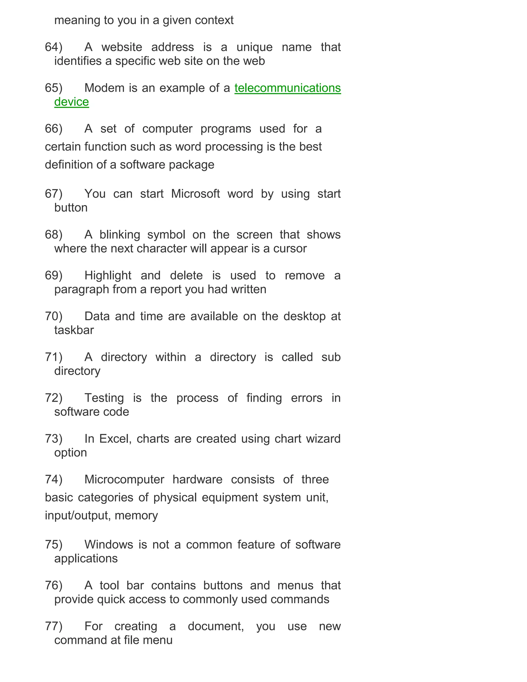meaning to you in a given context
64)
A website address is a unique name that
identifies a specific web site on the web
65)
Modem is an example of a telecommunications
device
66)
A set of computer programs used for a
certain function such as word processing is the best
definition of a software package
67)
You can start Microsoft word by using start
button
68)
A blinking symbol on the screen that shows
where the next character will appear is a cursor
69)
Highlight and delete is used to remove a
paragraph from a report you had written
70)
Data and time are available on the desktop at
taskbar
71)
A directory within a directory is called sub
directory
72)
Testing is the process of finding errors in
software code
73)
In Excel, charts are created using chart wizard
option
74)
Microcomputer hardware consists of three
basic categories of physical equipment system unit,
input/output, memory
75)
Windows is not a common feature of software
applications
76)
A tool bar contains buttons and menus that
provide quick access to commonly used commands
77)
For creating a document, you use new
command at file menu

 
